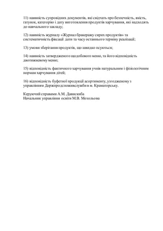 11) наявність супровідних документів, які свідчать про безпечність, якість,
ґатунок, категорію і дату виготовлення продуктів харчування, які надходять
до навчального закладу;
12) наявність журналу «Журнал бракеражу сирих продуктів» та
систематичність фіксації дати та часу останнього терміну реалізації;
13) умови зберігання продуктів, що швидко псуються;
14) наявність затвердженого щодобового меню, та його відповідність
двотижневомуменю;
15) відповідність фактичного харчування учнів натуральним і фізіологічним
нормам харчування дітей;
16) відповідність буфетної продукції асортименту, узгодженомуз
управлінням Держпродспоживслужбив м. Краматорську.
Керуючийсправами А.М. Давискиба
Начальник управління освіти М.В. Мозольова
 