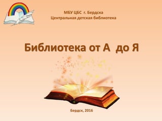 Библиотека от А до Я
МБУ ЦБС г. Бердска
Центральная детская библиотека
Бердск, 2016
 