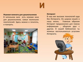 И
Игровая комната для дошкольников
В читальном зале есть игровая зона
для дошкольников, самых маленьких
посетителей. Здесь можно и почитать,
и поиграть.
Интернет
В наш век высоких технологий куда
без Интернета. Он широко вошёл в
нашу жизнь. Главным образом
Интернет предназначен для поиска
информации , общения друг с
другом. В нашей библиотеке ты
можешь воспользоваться услугами
Интернета.
 