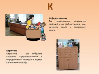 К
Кафедра выдачи
Так торжественно называется
рабочий стол библиотекаря, где
читатель сдаёт и оформляет
книги.
Картотека
Картотека - это собрание
карточек, сгруппированных в
определённом порядке в ящиках
каталожного шкафа.
 