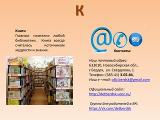 К
Книги
Главные «жители» любой
библиотеки. Книга всегда
считалась источником
мудрости и знания. Контакты:
Наш почтовый адрес:
633010, Новосибирская обл.,
г.Бердск, ул. Свердлова, 1
Телефон: (383-41) 3-05-84,
Наш e –mail: cdb.berdsk@gmail.com
Официальный сайт:
http://detberdsk.ucoz.ru/
Группа для родителей в ВК:
https://vk.com/detberdsk
 