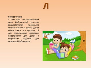 Л
Летнее чтение
С 1997 года по сегодняшний
день библиотекой успешно
осуществляется программа
летнего чтения и досуга детей
«Лето, книга, я – друзья». В
ней совмещаются массовые
мероприятия для детей и
творческие задания для
читателей библиотеки.
 