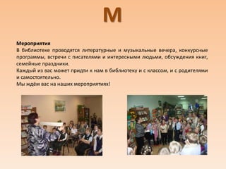 М
Мероприятия
В библиотеке проводятся литературные и музыкальные вечера, конкурсные
программы, встречи с писателями и интересными людьми, обсуждения книг,
семейные праздники.
Каждый из вас может придти к нам в библиотеку и с классом, и с родителями
и самостоятельно.
Мы ждём вас на наших мероприятиях!
 