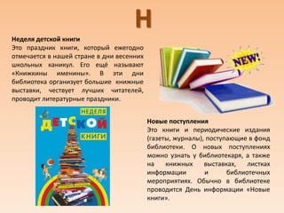 ННеделя детской книги
Это праздник книги, который ежегодно
отмечается в нашей стране в дни весенних
школьных каникул. Его ещё называют
«Книжкины именины». В эти дни
библиотека организует большие книжные
выставки, чествует лучших читателей,
проводит литературные праздники.
Новые поступления
Это книги и периодические издания
(газеты, журналы), поступающие в фонд
библиотеки. О новых поступлениях
можно узнать у библиотекаря, а также
на книжных выставках, листках
информации и библиотечных
мероприятиях. Обычно в библиотеке
проводится День информации «Новые
книги».
 