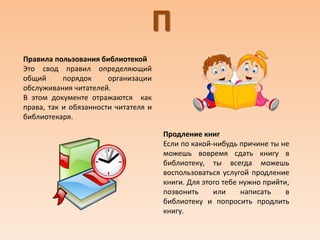 П
Правила пользования библиотекой
Это свод правил определяющий
общий порядок организации
обслуживания читателей.
В этом документе отражаются как
права, так и обязанности читателя и
библиотекаря.
Продление книг
Если по какой-нибудь причине ты не
можешь вовремя сдать книгу в
библиотеку, ты всегда можешь
воспользоваться услугой продление
книги. Для этого тебе нужно прийти,
позвонить или написать в
библиотеку и попросить продлить
книгу.
 