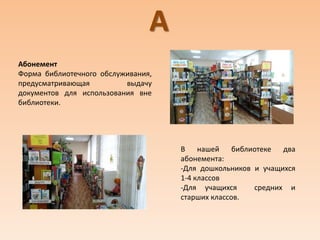 А
Абонемент
Форма библиотечного обслуживания,
предусматривающая выдачу
документов для использования вне
библиотеки.
В нашей библиотеке два
абонемента:
-Для дошкольников и учащихся
1-4 классов
-Для учащихся средних и
старших классов.
 