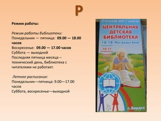 Р
Режим работы:
Режим работы библиотеки:
Понедельник — пятница: 09.00 — 18.00
часов
Воскресенье: 09.00 — 17.00 часов
Суббота — выходной
Последняя пятница месяца –
технический день, библиотека с
читателями не работает.
Летнее расписание:
Понедельник—пятница: 9.00—17.00
часов
Суббота, воскресенье—выходной
 