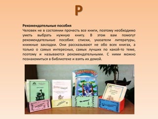 Р
Рекомендательные пособия
Человек не в состоянии прочесть все книги, поэтому необходимо
уметь выбрать нужную книгу. В этом вам помогут
рекомендательные пособия: списки, указатели литературы,
книжные закладки. Они рассказывают не обо всех книгах, а
только о самых интересных, самых лучших по какой-то теме,
поэтому и называются рекомендательными. С ними можно
познакомиться в библиотеке и взять их домой.
 
