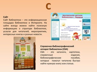 С
Сайт
Сайт библиотеки – это информационная
площадка библиотеки в Интернете. На
сайте всегда можно найти полезную
информацию о структуре библиотеке,
услугах для читателей, мероприятиях,
интересных книгах и разные новости.
Справочно-библиографический
аппарат библиотеки (СБА)
СБА - это каталоги, картотеки,
справочные издания,
библиографические пособия,
которые помогут читателю быстро
найти нужную книгу или статью.
 