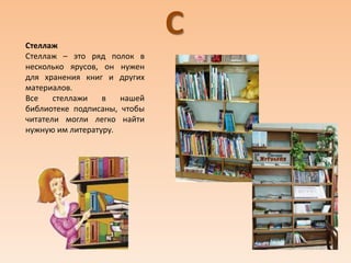 ССтеллаж
Стеллаж – это ряд полок в
несколько ярусов, он нужен
для хранения книг и других
материалов.
Все стеллажи в нашей
библиотеке подписаны, чтобы
читатели могли легко найти
нужную им литературу.
 