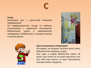 С
Срок пользования литературой
Это время, на которые читатели могут взять
библиотечные издания на дом.
Этот срок в нашей библиотеке равен 10
дням. Если книги ты не успел прочитать или
они тебе ещё нужны, то срок пользования
книгами можно продлить.
Стенд
Настенный щит с различной полезной
информацией.
На информационном стенде ты можешь
познакомится с правилами пользования
библиотекой, узнать о мероприятиях
проходящих в библиотеке в текущем месяце
и многое другое.
 