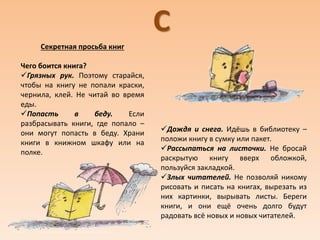 С
Секретная просьба книг
Чего боится книга?
Грязных рук. Поэтому старайся,
чтобы на книгу не попали краски,
чернила, клей. Не читай во время
еды.
Попасть в беду. Если
разбрасывать книги, где попало –
они могут попасть в беду. Храни
книги в книжном шкафу или на
полке.
Дождя и снега. Идёшь в библиотеку –
положи книгу в сумку или пакет.
Рассыпаться на листочки. Не бросай
раскрытую книгу вверх обложкой,
пользуйся закладкой.
Злых читателей. Не позволяй никому
рисовать и писать на книгах, вырезать из
них картинки, вырывать листы. Береги
книги, и они ещё очень долго будут
радовать всё новых и новых читателей.
 