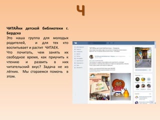 Ч
ЧИТАЙки детской библиотеки г.
Бердска
Это наша группа для молодых
родителей, и для тех кто
воспитывает и растит ЧИТАЕК.
Что почитать, чем занять их
свободное время, как приучить к
чтению и развить в них
читательский вкус? Задача не из
лёгких. Мы стараемся помочь в
этом.
 