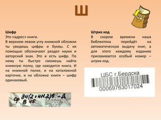 Ш
Шифр
Это «адрес» книги.
В верхнем левом углу книжной обложки
ты увидишь цифры и буквы. С их
помощью обозначают раздел науки и
авторский знак. Это и есть шифр. По
нему ты быстро сможешь найти
книжную полку, где находится книга. И
на книжной полке, и на каталожной
карточке, и на обложке книги – шифр
одинаковый.
Штрих код
В скором времени наша
библиотека перейдёт на
автоматическую выдачу книг, а
для этого каждому изданию
присваивается особый номер –
штрих код.
 