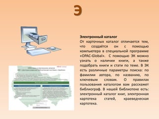 Э
Электронный каталог
От карточных каталог отличается тем,
что создаётся он с помощью
компьютера в специальной программе
«OPAC-Global». С помощью ЭК можно
узнать о наличии книги, а также
подобрать книги и стати по теме. В ЭК
есть различные параметры поиска: по
фамилии автора, по названию, по
ключевым словам. О правилах
пользования каталогом вам расскажет
библиограф. В нашей библиотеке есть:
электронный каталог книг, электронная
картотека статей, краеведческая
картотека.
 