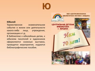 Ю
Юбилей
Торжественное знаменательное
событие в жизни или деятельности
какого-либо лица, учреждения,
организации и т.д.
В библиотеке к юбилейным датам, к
юбилеям писателей и художников
оформляются книжные выставки,
проводятся мероприятия, издаются
библиографические пособия.
 
