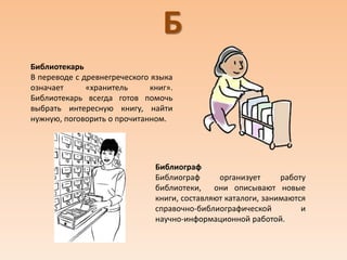 Б
Библиотекарь
В переводе с древнегреческого языка
означает «хранитель книг».
Библиотекарь всегда готов помочь
выбрать интересную книгу, найти
нужную, поговорить о прочитанном.
Библиограф
Библиограф организует работу
библиотеки, они описывают новые
книги, составляют каталоги, занимаются
справочно-библиографической и
научно-информационной работой.
 
