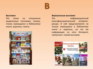 В
Выставки
Это показ на специально
выделенных стеллажах, полках,
столах имеющиеся в библиотеке
книги, журналы, газеты.
Виртуальные выставки
Это информационный
многофункциональный интернет-
ресурс. В ней представляются не
только имеющиеся в библиотеке
книги и журналы, но так же
информация из сети Интернет,
связанная с темой выставки.
 