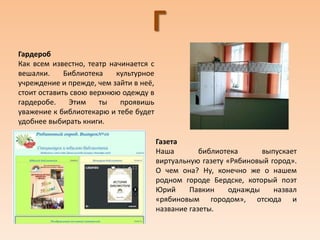 Г
Гардероб
Как всем известно, театр начинается с
вешалки. Библиотека культурное
учреждение и прежде, чем зайти в неё,
стоит оставить свою верхнюю одежду в
гардеробе. Этим ты проявишь
уважение к библиотекарю и тебе будет
удобнее выбирать книги.
Газета
Наша библиотека выпускает
виртуальную газету «Рябиновый город».
О чем она? Ну, конечно же о нашем
родном городе Бердске, который поэт
Юрий Павкин однажды назвал
«рябиновым городом», отсюда и
название газеты.
 