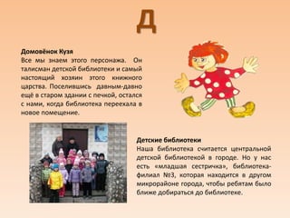 Д
Домовёнок Кузя
Все мы знаем этого персонажа. Он
талисман детской библиотеки и самый
настоящий хозяин этого книжного
царства. Поселившись давным-давно
ещё в старом здании с печкой, остался
с нами, когда библиотека переехала в
новое помещение.
Детские библиотеки
Наша библиотека считается центральной
детской библиотекой в городе. Но у нас
есть «младшая сестричка», библиотека-
филиал №3, которая находится в другом
микрорайоне города, чтобы ребятам было
ближе добираться до библиотеке.
 