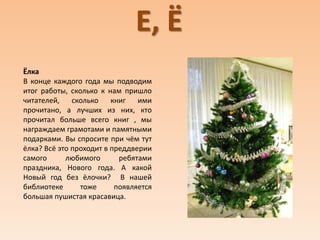 Е, Ё
Ёлка
В конце каждого года мы подводим
итог работы, сколько к нам пришло
читателей, сколько книг ими
прочитано, а лучших из них, кто
прочитал больше всего книг , мы
награждаем грамотами и памятными
подарками. Вы спросите при чём тут
ёлка? Всё это проходит в преддверии
самого любимого ребятами
праздника, Нового года. А какой
Новый год без ёлочки? В нашей
библиотеке тоже появляется
большая пушистая красавица.
 