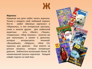 Ж
Журналы
Наверное все дети любят читать журналы.
Только у каждого свой любимый журнал.
Кто-то любит «Весёлые картинки» и
«Мурзилку», в них интересные рассказы,
стихи и многое другое. Для любителей
животных есть «Филя», «Тошка»,
«Свирелька». «Мир техники», конечно же
для мальчишек, а может и девчонок,
которые интересуются техникой.
«Волшебный», «Маруся», «Мне 15»
журналы для девочек. Они ответят на
разные вопросы, которые интересуют
девочек. Библиотека выписывает более 30
наименований разных журналов. Каждый
найдёт журнал на свой вкус.
 