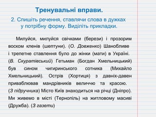 Милуйся, милуйся свічками (берези) і прозорим
воском кленів (шептуни). (О. Довженко) Шанобливе
і трепетне ставлення було до жінки (мати) в Україні.
(В. Скуратівський) Гетьман (Богдан Хмельницький)
був сином чигиринського сотника (Михайло
Хмельницький). Острів (Хортиця) з давніх-давен
приваблював мандрівників величчю та красою.
(З підручника) Місто Київ знаходиться на річці (Дніпро).
Ми живемо в місті (Тернопіль) на житловому масиві
(Дружба). (З газети)
Тренувальні вправи.
2. Спишіть речення, ставлячи слова в дужках
у потрібну форму. Виділіть прикладки.
 