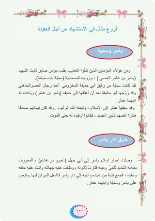 ١٠٠
‫وﺳﻣﯾﺔ‬ ‫ﯾﺎﺳر‬
‫ﯾﺎﺳر‬ ‫دار‬ ‫ﺣرق‬
‫اﻟﻌﻘﯾدة‬ ‫أﺟل‬ ‫ﻣن‬ ‫اﻻﺳﺗﺷﮭﺎد‬ ‫ﻓﻲ‬ ‫ﻣﺛﺎل‬ ‫أروع‬
‫اﻟﺷﮭﯾد‬ ‫ﺛﺎﺑت‬ ‫ﺻﺎﺑر‬ ‫ﻣؤﻣن‬ ‫ﺑﻘﻠب‬ ‫اﻟﺗﻌذﯾب‬ ‫وا‬ّ‫ﻘ‬‫ﺗﻠ‬ ‫اﻟذﯾن‬ ‫اﻟﻣؤﻣﻧﯾن‬ ‫ھؤﻻء‬ ‫وﻣن‬
.(‫ﺧﯾﺎط‬ ‫ﺑﻧت‬ ‫ّﺔ‬‫ﯾ‬‫)ﺳﻣ‬ ‫اﻟﺻﺣﺎﺑﯾﺔ‬ ‫وزوﺟﮫ‬ ، ( ‫اﻟﻌﻧﺳﻲ‬ ‫ﻋﺎﻣر‬ ‫ﺑن‬ ‫)ﯾﺎﺳر‬
‫اﻟﻌﺻراﻟﺟﺎھﻠﻲ‬ ‫رﺟﺎل‬ ‫أﺣد‬ ‫اﻟﻣﺧزوﻣﻲ‬ ‫ﺣذﯾﻔﺔ‬ ‫أﺑﻲ‬ ‫رﻗﯾق‬ ‫ﻣن‬ ‫ّﺔ‬‫ﯾ‬‫ﺳﻣ‬ ‫ﻛﺎﻧت‬ ‫ﻟﻘد‬
‫ﻟﮫ‬ ‫ووﻟدت‬ (‫ﻋﺎﻣر‬ ‫ﺑن‬ ‫)ﯾﺎﺳر‬ ‫ﺣﻠﯾﻔﮫ‬ ‫إﻟﻰ‬ ‫أﻋﺗﻘﮭﺎ‬ ْ‫أن‬ ‫ﺑﻌد‬ ‫ﺣذﯾﻔﺔ‬ ‫أﺑو‬ ‫ﺟﮭﺎ‬ ّ‫زو‬ ‫وﻗد‬
.‫ّﺎر‬‫ﻣ‬‫ﻋ‬ ‫اﺑﻧﮭﻣﺎ‬
‫ﺎ‬ً‫ﻗ‬‫ﺻﺎد‬ ‫إﯾﻣﺎﻧﮭم‬ ‫ﻛﺎن‬ ‫وﻗد‬ . ‫أﺑوه‬ ‫ﺛم‬ ‫ّﮫ‬‫ﻣ‬‫أ‬ ‫وﺗﺑﻌﺗﮫ‬ ، ‫اﻹﺳﻼم‬ ‫إﻟﻰ‬ ‫ّﺎر‬‫ﻣ‬‫ﻋ‬ ‫ﺳﺑﻘﮭﺎ‬ ‫وﻗد‬
. ‫اﻟﻣوت‬ ‫ﺣﺗﻰ‬ ‫ﻟﮫ‬ ‫أوﻓﯾﺎء‬ ‫ﻓﻛﺎﻧوا‬ ، ‫اﻟﺟدﯾد‬ ‫ﻟﻠدﯾن‬ ‫أﻧﻔﺳﮭم‬ ‫ﻓﻧذرا‬
‫اﻟﻣﻌروف‬ ، (‫ھﺷﺎم‬ ‫ﺑن‬ ‫)ﻋﻣرو‬ ‫ﺟﮭل‬ ‫أﺑﻲ‬ ‫إﻟﻰ‬ ‫ﯾﺎﺳر‬ ‫إﺳﻼم‬ ‫أﺧﺑﺎر‬ ‫وﺻﻠت‬
‫ﺣﻧﻘﮫ‬ ‫ﻋﻠﯾﮫ‬ ‫واﺷﺗد‬ ‫ﺟﮭﺎﻟﺗﮫ‬ ‫ﻋﻠﯾﮫ‬ ‫وطﻐت‬ ، ‫ﺛﺎﺋرﺗﮫ‬ ْ‫ﻓﺛﺎرت‬ ‫ودﯾﻧﮫ‬ ‫ﻟﻠﻧﺑﻲﱢ‬ ‫اﻟﺷدﯾد‬ ‫ﺑﻌداﺋﮫ‬
‫وﻗﺑض‬ .‫ﻓﯾﮭﺎ‬ ‫اﻟﻧﯾران‬ ‫ﻓﺎﺷﻌل‬ ‫ﯾﺎﺳر‬ ‫دار‬ ‫إﻟﻰ‬ ‫واﺗﺟﮫ‬ ‫ﻋﺑﯾده‬ ‫ﻣن‬ ‫ﻓﺗﯾﺔ‬ ‫ﻓﺟﻣﻊ‬ ، ‫وﺣﻘده‬
.‫ّﺎر‬‫ﻣ‬‫ﻋ‬ ‫واﺑﻧﮭﻣﺎ‬ ‫ّﺔ‬‫ﯾ‬‫وﺳﻣ‬ ‫ﯾﺎﺳر‬ ‫ﻋﻠﻰ‬
 