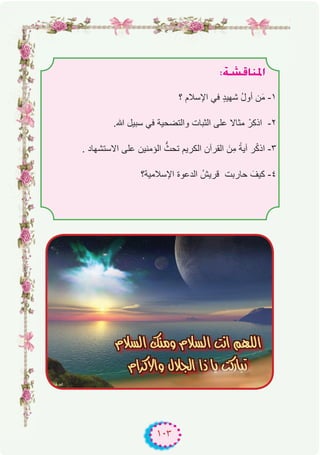 ١٠٣
:á°ûbÉæŸG
‫؟‬ ‫اﻹﺳﻼم‬ ‫ﻓﻲ‬ ٍ‫د‬‫ﺷﮭﯾ‬ ُ‫ل‬‫أو‬ ‫ن‬َ‫ﻣ‬ -۱
.‫ﷲ‬ ‫ﺳﺑﯾل‬ ‫ﻓﻲ‬ ‫واﻟﺗﺿﺣﯾﺔ‬ ‫اﻟﺛﺑﺎت‬ ‫ﻋﻠﻰ‬ ‫ﻣﺛﺎﻻ‬ ْ‫اذﻛر‬ -۲
. ‫اﻻﺳﺗﺷﮭﺎد‬ ‫ﻋﻠﻰ‬ ‫اﻟؤﻣﻧﯾن‬ ‫ﱡ‬‫ﺗﺣث‬ ‫اﻟﻛرﯾم‬ ‫اﻟﻘرآن‬ َ‫ِن‬‫ﻣ‬ ً‫آﯾﺔ‬ ‫ر‬ْ‫ﻛ‬‫اذ‬ -۳
‫اﻹﺳﻼﻣﯾﺔ؟‬ ‫اﻟدﻋوة‬ ُ‫ﻗرﯾش‬ ‫ﺣﺎرﺑت‬ َ‫ﻛﯾف‬ -٤
.
 