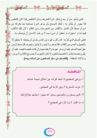 ١٠٧
‫ﻟﻠﺗﻧﻘص‬ ‫ﻛﺎن‬ ‫ﻟﻠﺗﻧﻘص.ﻓﺈذا‬ ً‫ة‬‫وﺗﺎر‬ ‫ﻟﻠﺗﻌرﯾف‬ ً‫ة‬‫ﺗﺎر‬ ‫ُذﻛر‬‫ﯾ‬ ٍ‫ﺑﻣدح‬ ‫أو‬ ٍ‫ﺑذم‬ ‫ُر‬ِ‫ﻌ‬‫ُﺷ‬‫ﯾ‬ ‫اﻟذي‬
‫ِن‬‫ﻣ‬ ‫ُﮫ‬‫ھ‬‫ﯾﻛر‬ ‫ﺑﻣﺎ‬ َ‫ﮫ‬‫ﺻﺎﺣﺑ‬ ُ‫ء‬‫اﻟﻣر‬ ‫ﯾدﻋو‬ ‫ﺑﺄن‬ ‫ﻻﯾﺳﻣﺢ‬ ‫ﻟذﻟك‬ ، ‫ﺑﮫ‬ ‫ُذﻛر‬‫ﯾ‬ ‫أن‬ ‫ﯾﺟوز‬ ‫ﻓﻼ‬
َ‫اﻷﻟﻘﺎب‬ ‫ﺗﻠك‬ ّ‫ﻷن‬ ‫؛‬ ‫اﻟظﻠم‬ ‫وﻣن‬ ‫رﻣﺎت‬ّ‫اﻟﻣﺣ‬ َ‫ِن‬‫ﻣ‬ ‫ﺑﺎﻷﻟﻘﺎب‬ َ‫اﻟﺗﻧﺎﺑز‬ ‫ﻷنﱠ‬ ٍ‫ﺔ‬‫ﺻﻔ‬ ‫أو‬ ٍ‫اﺳم‬
. ‫ﺑﮫ‬ َ‫ُوﺻف‬‫ﯾ‬ ْ‫أن‬ ‫اﻹﻧﺳﺎن‬ ُ‫ﯾرﻏب‬ ‫ﻻ‬ ‫ﻣﻣﺎ‬ ٌ‫ء‬‫ﺷﻲ‬ ‫أو‬ ٌ‫ر‬‫ﺗﺣﻘﯾ‬ ‫أو‬ ‫اﺳﺗﮭزاء‬ ‫او‬ ‫ﱡ‬‫م‬‫ذ‬ ‫ﻓﯾﮭﺎ‬
ّ‫إﻻ‬ ‫ﯾﻧطق‬ ‫ﻻ‬ ‫ﯾﺟﻌﻠﮫ‬ ‫أن‬ ‫ﺑﻠﺳﺎن‬ ‫اﻟﻧﺎس‬ ‫ﻣن‬ ‫ﻏﯾره‬ ‫وأﻛرم‬ ‫ﷲ‬ ‫ﻣﮫ‬‫ﻛرﱠ‬ ‫اﻟذي‬ ‫اﻟﻣﺳﻠم‬ ‫ﻓﻌﻠﻰ‬
‫ﻣن‬ ّ‫أن‬‫ﻣﺳﻠم‬ّ‫ل‬‫ﻛ‬‫وﻟﯾﻌرف‬‫ﯾﺗﻧﺎﺑز‬‫وﻻ‬‫ﯾﻠﻣز‬‫وﻻ‬‫ﯾﺳﺧر‬‫ﻓﻼ‬،‫اﻟﻛﻼم‬‫ﻣن‬‫واﻟﺣﺳن‬‫ﺑﺎﻟﺟﻣﯾل‬
ْ‫أن‬‫ﻋﻠﯾﮫ‬‫ﻓﯾﺟب‬‫ﻧﻘﯾﺻﮫ‬‫ﻛﺎﻧت‬ ْ‫وإن‬‫ﯾﻔﺿﺣﮭﺎ‬‫وﻻ‬‫ﻋﯾوﺑﮫ‬‫ﯾﺳﺗر‬‫أن‬‫ﻋﻠﯾﮫ‬‫اﻟﻣﺳﻠم‬‫أﺧﯾﮫ‬ ّ‫ﺣق‬
‫ﺑرﻣزه‬‫وﻻ‬‫اﻟﻛﻼم‬ ِ‫ﺑﺻرﯾﺢ‬‫ﻻ‬‫ﻟﻠﻌﯾوب‬‫ا‬ً‫ﻧﺎﺷر‬‫وﻻ‬‫ﺑﺎﻟﻌﻠن‬ً‫ﺎ‬‫ﻓﺎﺿﺣ‬‫ﻻ‬‫ﱢر‬‫ﺳ‬‫ﺑﺎﻟ‬ً‫ﺎ‬‫ﻧﺎﺻﺣ‬‫ﯾﻛون‬
.(‫وﯾده‬ ‫ﻟﺳﺎﻧﮫ‬ ‫ﻣن‬ ‫اﻟﻣﺳﻠﻣون‬ َ‫م‬ِ‫ﻠ‬َ‫ﺳ‬ ‫ﻣن‬ ‫)ﻓﺎﻟﻣﺳﻠم‬ . ‫اﻟﻣﻐﻠﻔﺔ‬ ‫ودﻻﻻﺗﮫ‬
:á°ûbÉæŸG
.‫ﻋددھﺎ‬ ‫ذﻣﯾﻣﺔ‬ ‫أﺧﻼق‬ ‫ﻋن‬ ‫أﻓراده‬ ‫اﺑﺗﻌد‬ ‫إذا‬ ‫اﻟﻣﺟﺗﻣﻊ‬ ‫ﯾرﺗﻘﻲ‬ -۱
. ‫اﻟﻣﺟﺗﻣﻊ‬ ‫ﻓﻲ‬ ‫ُھﺎ‬‫ر‬‫أﺛ‬ ‫ّن‬‫ﯾ‬‫وﺑ‬ ‫؟‬ ‫اﻟﺳﺧرﯾﺔ‬ ‫ﻋرف‬ -۲
.‫ﻗرآﻧﯾﺔ‬ ٍ‫ﺔ‬‫ﺑﺂﯾ‬ ‫اﺳﺗﺷﮭد‬ ، ‫ﻣﻧﮭم‬ ‫ﷲ‬ ُ‫ر‬‫ﯾﺳﺧ‬ ‫ﺑﺎﻟﻣؤﻣﻧﯾن‬ ‫ﯾﺳﺧرون‬ ‫اﻟذﯾن‬ -۳
‫؟‬ ‫اﻟﻣﺟﺗﻣﻊ‬ ‫ﻓﻲ‬ ‫ُه‬‫ر‬‫أﺛ‬ ‫وﻣﺎ‬ ‫؟‬ ُ‫ز‬‫ﻠﻣ‬ّ‫ﻟ‬‫ا‬ ‫ﻣﺎ‬ -٤
 