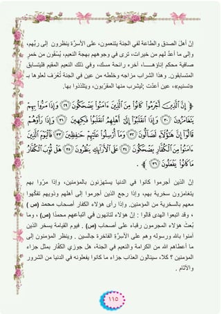 ١١٥
،‫ﱢﮭم‬‫ﺑ‬‫ر‬ ‫إﻟﻰ‬ ‫ﯾﻧظرون‬ ‫ة‬‫اﻷﺳرﱠ‬ ‫ﻋﻠﻰ‬ ،‫ﯾﺗﻧﻌﻣون‬ ‫اﻟﺟﻧﺔ‬ ‫ﻟﻔﻲ‬ ‫واﻟطﺎﻋﺔ‬ ‫اﻟﺻدق‬ َ‫ل‬‫أھ‬ ّ‫إن‬
ٍ‫ﺧﻣر‬ ‫ﻣن‬ ‫ون‬َ‫ﻘ‬ْ‫ُﺳ‬‫ﯾ‬ ،‫اﻟﻧﻌﯾم‬ ‫ﺑﮭﺟﺔ‬ ‫وﺟوھﮭم‬ ‫ﻓﻲ‬ ‫ﺗرى‬ ،‫ﺧﯾرات‬ ‫ﻣن‬ ‫ﻟﮭم‬ ‫ﱠ‬‫د‬‫أﻋ‬ ‫ﻣﺎ‬ ‫وإﻟﻰ‬
‫ﻓﻠﯾﺗﺳﺎﺑق‬ ‫اﻟﻣﻘﯾم‬ ‫اﻟﻧﻌﯾم‬ ‫ذﻟك‬ ‫وﻓﻲ‬ ،‫ﻣﺳك‬ ‫راﺋﺣﺔ‬ ‫آﺧره‬ ،‫إﻧﺎؤھـــــﺎ‬ ‫ﻣﺣﻛم‬ ‫ﺻﺎﻓﯾﺔ‬
‫ﺑـ‬ ‫ﻟﻌﻠوھﺎ‬ ‫ف‬َ‫ر‬ْ‫ﻌ‬ُ‫ﺗ‬ ‫اﻟﺟﻧﺔ‬ ‫ﻓﻲ‬ ‫ﻋﯾن‬ ‫ﻣن‬ ‫وﺧﻠطﮫ‬ ‫ﻣزاﺟﮫ‬ ‫اﻟﺷراب‬ ‫وھذا‬ .‫اﻟﻣﺗﺳﺎﺑﻘون‬
.‫ﺑﮭﺎ‬ ‫وﯾﺗﻠذذوا‬ ،‫ﺑون‬ّ‫اﻟﻣﻘر‬ ‫ﻣﻧﮭﺎ‬ ‫;ﻟﯾﺷرب‬ ‫ت‬ّ‫د‬‫أﻋ‬ ‫ﻋﯾن‬ ،«‫»ﺗﺳﻧﯾم‬
ÍÌËÊÉÈÇÆÅÄÃÂ‫ﱫ‬
Ø× ÖÕÔÓ ÒÑÐÏÎ
äãâá àßÞÝÜÛ ÚÙ
'&%$#"!éèçæå
. ‫ﱪ‬+ * )(
‫ﺑﮭم‬ ‫وا‬ّ‫ﻣر‬ ‫وإذا‬ ،‫ﺑﺎﻟﻣؤﻣﻧﯾن‬ ‫ﯾﺳﺗﮭزﺋون‬ ‫اﻟدﻧﯾﺎ‬ ‫ﻓﻲ‬ ‫ﻛﺎﻧوا‬ ‫أﺟرﻣوا‬ ‫اﻟذﯾن‬ ّ‫إن‬
‫ﮭوا‬ّ‫ﻛ‬‫ﺗﻔ‬ ‫وذوﯾﮭم‬ ‫أھﻠﮭم‬ ‫إﻟﻰ‬ ‫أﺟرﻣوا‬ ‫اﻟذﯾن‬ ‫رﺟﻊ‬ ‫وإذا‬ ،‫ﺑﮭم‬ ‫ﺳﺧرﯾﺔ‬ ‫ﯾﺗﻐﺎﻣزون‬
( ‫)ص‬ ‫ﻣﺣﻣد‬ ‫أﺻﺣﺎب‬ ‫اﻟﻛﻔﺎر‬ ‫ھؤﻻء‬ ‫رأى‬ ‫وإذا‬ .‫اﻟﻣؤﻣﻧﯾن‬ ‫ﻣن‬ ‫ﺑﺎﻟﺳﺧرﯾﺔ‬ ‫ﻣﻌﮭم‬
‫وﻣﺎ‬ ، (‫)ص‬ ‫ا‬ً‫د‬‫ﻣﺣﻣ‬ ‫اﺗﺑﺎﻋﮭم‬ ‫ﻓﻲ‬ ‫ﻟﺗﺎﺋﮭون‬ ‫ھؤﻻء‬ ّ‫إن‬ : ‫ﻗﺎﻟوا‬ ‫اﻟﮭدى‬ ‫اﺗﺑﻌوا‬ ‫وﻗد‬ ،
‫اﻟذﯾن‬ ‫ﯾﺳﺧر‬ ‫اﻟﻘﯾﺎﻣﺔ‬ ‫ﻓﯾوم‬ . (‫)ص‬ ‫أﺻﺣﺎب‬ ‫ﻋﻠﻰ‬ ‫رﻗﺑﺎء‬ ‫اﻟﻣﺟرﻣون‬ ‫ھؤﻻء‬ َ‫ُﻌث‬‫ﺑ‬
‫إﻟﻰ‬ ‫اﻟﻣؤﻣﻧون‬ ‫وﯾﻧظر‬ . ‫ﺟﺎﻟﺳﯾن‬ ‫اﻟﻔﺎﺧرة‬ ِ‫ة‬‫رﱠ‬ِ‫اﻷﺳ‬ ‫ﻋﻠﻰ‬ ‫وھم‬ ‫ورﺳوﻟﮫ‬ ‫ﺑﺎﮫﻠﻟ‬ ‫آﻣﻧوا‬
‫ﺟزاء‬ ‫ﺑﻣﺛل‬ ‫ﺎر‬ّ‫ﻔ‬‫اﻟﻛ‬ ‫ﺟوزي‬ ‫ھل‬ ،‫اﻟﺟﻧﺔ‬ ‫ﻓﻲ‬ ‫واﻟﻧﻌﯾم‬ ‫اﻟﻛراﻣﺔ‬ ‫ﻣن‬ ‫ﷲ‬ ‫أﻋطﺎھم‬ ‫ﻣﺎ‬
‫اﻟﺷرور‬ ‫ﻣن‬ ‫اﻟدﻧﯾﺎ‬ ‫ﻓﻲ‬ ‫ﯾﻔﻌﻠوﻧﮫ‬ ‫ﻛﺎﻧوا‬ ‫ﻣﺎ‬ ‫ﺟزاء‬ ‫اﻟﻌذاب‬ ‫ﺳﯾﻧﺎﻟون‬ ،‫ﻛﻼ‬ ‫؟‬ ‫اﻟﻣؤﻣﻧﯾن‬
. ‫واﻵﺛﺎم‬
 