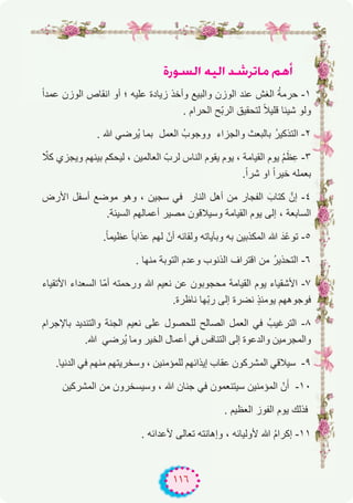 ١١٦
IQƒ°ùdG ¬«dG ó°TôJÉe ºgCG
ً‫ا‬‫ﻋﻣد‬ ‫اﻟوزن‬ ‫اﻧﻘﺎص‬ ‫أو‬ ‫؛‬ ‫ﻋﻠﯾﮫ‬ ‫زﯾﺎدة‬ ‫وأﺧذ‬ ‫واﻟﺑﯾﻊ‬ ‫اﻟوزن‬ ‫ﻋﻧد‬ ‫اﻟﻐش‬ ُ‫ﺔ‬‫ﺣرﻣ‬ -۱
. ‫اﻟﺣرام‬ ‫ّﺢ‬‫ﺑ‬‫اﻟر‬ ‫ﻟﺗﺣﻘﯾق‬ ً‫ﻼ‬‫ﻗﻠﯾ‬ ‫ﺷﯾﺋﺎ‬ ‫وﻟو‬
. ‫ﷲ‬ ‫ُرﺿﻲ‬‫ﯾ‬ ‫ﺑﻣﺎ‬ ‫اﻟﻌﻣل‬ ُ‫ووﺟوب‬ ‫واﻟﺟزاء‬ ‫ﺑﺎﻟﺑﻌث‬ ُ‫ر‬‫اﻟﺗذﻛﯾ‬ -۲
ّ‫ﻛﻼ‬ ‫وﯾﺟزي‬ ‫ﺑﯾﻧﮭم‬ ‫ﻟﯾﺣﻛم‬ ، ‫اﻟﻌﺎﻟﻣﯾن‬ ّ‫ﻟرب‬ ‫اﻟﻧﺎس‬ ‫ﯾﻘوم‬ ‫ﯾوم‬ ، ‫اﻟﻘﯾﺎﻣﺔ‬ ‫ﯾوم‬ ُ‫م‬َ‫ظ‬ِ‫ﻋ‬ -۳
.ً‫ا‬‫ﺷر‬ ‫او‬ ً‫ا‬‫ﺧﯾر‬ ‫ﺑﻌﻣﻠﮫ‬
‫اﻷرض‬ ‫أﺳﻔل‬ ‫ﻣوﺿﻊ‬ ‫وھو‬ ، ‫ﺳﺟﯾن‬ ‫ﻓﻲ‬ ‫اﻟﻧﺎر‬ ‫أھل‬ ‫ﻣن‬ ‫اﻟﻔﺟﺎر‬ َ‫ﻛﺗﺎب‬ ‫إنﱠ‬ -٤
.‫اﻟﺳﯾﺋﺔ‬ ‫أﻋﻣﺎﻟﮭم‬ ‫ﻣﺻﯾر‬ ‫وﺳﯾﻼﻗون‬ ‫اﻟﻘﯾﺎﻣﺔ‬ ‫ﯾوم‬ ‫إﻟﻰ‬ ، ‫اﻟﺳﺎﺑﻌﺔ‬
.ً‫ﺎ‬‫ﻋظﯾﻣ‬ ً‫ﺎ‬‫ﻋذاﺑ‬ ‫ﻟﮭم‬ ّ‫أن‬ ‫وﻟﻘﺎﺋﮫ‬ ‫وﺑﺂﯾﺎﺗﮫ‬ ‫ﺑﮫ‬ ‫اﻟﻣﻛذﺑﯾن‬ ‫ﷲ‬ َ‫ّد‬‫ﻋ‬‫ﺗو‬ -٥
. ‫ﻣﻧﮭﺎ‬ ‫اﻟﺗوﺑﺔ‬ ‫وﻋدم‬ ‫اﻟذﻧوب‬ ‫اﻗﺗراف‬ ‫ﻣن‬ ُ‫ر‬‫اﻟﺗﺣذﯾ‬ -٦
‫اﻷﺗﻘﯾﺎء‬ ‫اﻟﺳﻌداء‬ ‫ّﺎ‬‫ﻣ‬‫أ‬ ‫ورﺣﻣﺗﮫ‬ ‫ﷲ‬ ‫ﻧﻌﯾم‬ ‫ﻋن‬ ‫ﻣﺣﺟوﺑون‬ ‫اﻟﻘﯾﺎﻣﺔ‬ ‫ﯾوم‬ ‫اﻷﺷﻘﯾﺎء‬ -۷
.‫ﻧﺎظرة‬ ‫ّﮭﺎ‬‫ﺑ‬‫ر‬ ‫إﻟﻰ‬ ‫ﻧﺿرة‬ ٍ‫ذ‬‫ﯾوﻣﺋ‬ ‫ﻓوﺟوھﮭم‬
‫ﺑﺎﻹﺟرام‬ ‫واﻟﺗﻧدﯾد‬ ‫اﻟﺟﻧﺔ‬ ‫ﻧﻌﯾم‬ ‫ﻋﻠﻰ‬ ‫ﻟﻠﺣﺻول‬ ‫اﻟﺻﺎﻟﺢ‬ ‫اﻟﻌﻣل‬ ‫ﻓﻲ‬ ُ‫اﻟﺗرﻏﯾب‬ -۸
.‫ﷲ‬ ‫ُرﺿﻲ‬‫ﯾ‬ ‫وﻣﺎ‬ ‫اﻟﺧﯾر‬ ‫أﻋﻣﺎل‬ ‫ﻓﻲ‬ ‫اﻟﺗﻧﺎﻓس‬ ‫إﻟﻰ‬ ‫واﻟدﻋوة‬ ‫واﻟﻣﺟرﻣﯾن‬
.‫اﻟدﻧﯾﺎ‬ ‫ﻓﻲ‬ ‫ﻣﻧﮭم‬ ‫وﺳﺧرﯾﺗﮭم‬ ، ‫ﻟﻠﻣؤﻣﻧﯾن‬ ‫إﯾذاﺋﮭم‬ ‫ﻋﻘﺎب‬ ‫اﻟﻣﺷرﻛون‬ ‫ﺳﯾﻼﻗﻲ‬ -۹
‫اﻟﻣﺷرﻛﯾن‬ ‫ﻣن‬ ‫وﺳﯾﺳﺧرون‬ ، ‫ﷲ‬ ‫ﺟﻧﺎن‬ ‫ﻓﻲ‬ ‫ﺳﯾﺗﻧﻌﻣون‬ ‫اﻟﻣؤﻣﻧﯾن‬ ّ‫ن‬َ‫أ‬ -۱۰
. ‫اﻟﻌظﯾم‬ ‫اﻟﻔوز‬ ‫ﯾوم‬ ‫ﻓذﻟك‬
. ‫ﻷﻋداﺋﮫ‬ ‫ﺗﻌﺎﻟﻰ‬ ‫وإھﺎﻧﺗﮫ‬ ، ‫ﻷوﻟﯾﺎﺋﮫ‬ ‫ﷲ‬ ُ‫م‬‫إﻛرا‬ -۱۱
 
