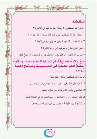 ١١٧
á°ûbÉæe
‫؟‬ ‫اﻵﺧرة‬ ‫ﻓﻲ‬ ‫ﻟﮭم‬ ‫ﷲ‬ ‫ﱠد‬‫ﻋ‬‫أ‬ ‫وﻣﺎذا‬ ‫؟‬ ‫اﻟﻣطﻔﻔون‬ ‫ھم‬ ‫ن‬َ‫ﻣ‬ ‫۱ــ‬
‫اﻷﺑرار؟‬ َ‫د‬َ‫ﻋ‬ َ‫و‬ ‫وﻣﺎذا‬ ‫اﻟﺟزاء؟‬ ‫ﺑﯾوم‬ ‫ﻟﻠﻣﻛذﺑﯾن‬ ‫ﷲ‬ ‫ﱠ‬‫د‬‫أﻋ‬ ‫ﻣﺎذا‬ ‫ـ‬ ۲
‫؟‬ ‫اﻟﺟﻧﺔ‬ ‫ﻓﻲ‬ ‫واردوه‬ ‫ھم‬ ْ‫ن‬َ‫ﻣ‬‫و‬ ‫؟‬ ‫ﺑﺎﻟﺗﺳﻧﯾم‬ ‫ُﻘﺻد‬‫ﯾ‬ ‫ﻣﺎذا‬ ‫۳ـ‬
‫؟‬ ‫ﻧﺎظرة‬ ‫رﺑﮭﺎ‬ ‫اﻟﻰ‬ ‫وﺟوھﮭم‬ ‫ﺗﻛون‬ ‫اﻟذﯾن‬ ِ‫ن‬َ‫ﻣ‬ ‫٤ـ‬
. ‫ذﻟك‬ ْ‫ّﺢ‬‫ﺿ‬‫و‬ ‫؟‬ ‫اﻟﻣؤﻣﻧﯾن‬ ‫ﺟزاء‬ ‫ﺑﻣﺛل‬ َ‫ُﺟزون‬‫ﯾ‬ ‫وھل‬ ‫؟‬ ‫اﻟﻛﻔﺎر‬ ‫ﺟزاء‬ ‫ﻣﺎ‬ ‫٥ـ‬
náeÓYh . áë«ë°üdG IQÉÑ©dG ΩÉeCG (í°U) náeÓY r™°V
CÉ£ÿG pí që°Uh áë«ë°üdG ÒZ IQÉÑ©dG ΩÉeCG (CÉ£N)
.óLh r¿EG
. ‫ﻗﻠﯾﻠﺔ‬ ٍ‫ة‬‫زﯾﺎد‬ ‫ﺑﺄﺧذ‬ ‫ﻟﻠﻣطﻔﻔﯾن‬ ‫ﷲ‬ ّ‫ل‬‫أﺣ‬ ‫۱ـ‬
. ‫اﻷﻋﻠﻰ‬ ‫ﻓﻲ‬ ‫ﻣوﺿﻊ‬ ‫وھو‬ ، ‫ﯾن‬ّ‫ﺳﺟ‬ ‫ﻓﻲ‬ ‫اﻟﻧﺎر‬ ِ‫أھل‬ ُ‫ﻛﺗﺎب‬ ‫۲ـ‬
. ‫ﻋظﯾم‬ ٌ‫ﻋذاب‬ ‫ﻟﮭم‬ ‫وﻟﻘﺎﺋﮫ‬ ‫ﷲ‬ ِ‫ت‬‫ﺑﺂﯾﺎ‬ ‫ﺑون‬ّ‫اﻟﻣﻛذ‬ ‫۳ـ‬
.‫اﻟدﻧﯾﺎ‬ ‫اﻟﺣﯾﺎة‬ ‫ﻓﻲ‬ ‫ﷲ‬ ‫ﺳﯾﻌﺎﻗﺑﮭم‬ ، ‫اﻟﻣؤﻣﻧﯾن‬ َ‫ِن‬‫ﻣ‬ َ‫ﯾﺳﺧرون‬ ‫اﻟذﯾن‬ ‫٤ـ‬
.‫ورﺣﻣﺗﮫ‬ ‫ﷲ‬ ‫ﻧﻌﯾم‬ ‫ﻋن‬ ‫ﻣﺣﺟوﺑون‬ ‫اﻟﻘﯾﺎﻣﺔ‬ ‫ﯾوم‬ ُ‫ء‬‫اﻻﺷﻘﯾﺎ‬ ‫٥ـ‬
 