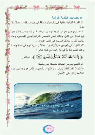 ١١٩
‫اﻟﻘرآﻧﯾﺔ‬ ‫اﻟﻘﺻﺔ‬ ‫ﺧﺻﺎﺋص‬ ‫٭‬
‫وﻻ‬ ً‫ﻻ‬‫ﺧﯾﺎ‬ ‫ﻓﻠﯾﺳت‬ ، ‫ﺧﺑرھﺎ‬ ‫ﻓﻲ‬ ‫وﺻﺎدﻗﺔ‬ ‫وﻗوﻋﮭﺎ‬ ‫ﻓﻲ‬ ‫ﺣﻘﯾﻘﯾﺔ‬ ‫اﻟﻘرآﻧﯾﺔ‬ ‫اﻟﻘﺻﺔ‬ -۱
.ً‫ﺎ‬‫ﻛذﺑ‬
‫ﺧﯾر‬ ‫ﻻ‬ ‫ّﺎ‬‫ﻣ‬‫ﻋ‬ ‫واﻹﻋـراض‬ ، ‫اﻟﻘﺻﺔ‬ ‫ﻣن‬ ‫اﻷﺣﺳن‬ ‫اﻟوﺟﮫ‬ ‫ﺑﻌرض‬ ‫اﻻﺧﺗﯾﺎر‬ َ‫ﺣﺳن‬ -۲
‫وھذه‬ ،‫اﻟﻘﺻص‬ ‫أﺣﺳن‬ ‫اﻟﻘرآﻧﯾﺔ‬ ‫اﻟﻘﺻص‬ ‫ﺗﺳﻣﻰ‬ ‫وﻟذﻟك‬ ،‫اﻟﺷرﱢ‬ ‫ﻋن‬ ً‫ﻼ‬‫ﻓﺿ‬ ‫ﻓﯾﮫ‬
. ‫اﻷﺧرى‬ ‫اﻟﻛﺗب‬ ‫ﻓﻲ‬ ‫اﻟﻣﻌﮭود‬ ‫ﺑﺧﻼف‬ ‫ﻟﻠﻘرآن‬ ‫ﺧﺎﺻﺔ‬
‫واﺣدة‬ ‫ﻗﺻﺔ‬ ‫ﻓﻲ‬ ‫ﻧوح‬ ‫ﺳورة‬ : ً‫ﻼ‬‫ﻓﻣﺛ‬ ، ً‫ا‬‫وﻗﺻر‬ ً‫ﻻ‬‫طو‬ ‫اﻟﻌرض‬ ‫ﻓﻲ‬ ‫اﻟﺗﻔﺎوت‬ -۳
: ‫ﺗﻌﺎﻟﻰ‬ ‫ﻗوﻟﮫ‬ ‫ھﻲ‬ ‫واﺣدة‬ ٍ‫ﺔ‬‫آﯾ‬ ‫ﻓﻲ‬ ْ‫ﻛرت‬ُ‫ذ‬ ‫اﻟﻘﺻﺔ‬ ‫وھذه‬
‫ﱪ‬6 543210/‫ﱫ‬. ‫اﻟﺣﺎﻗﺔ‬
. ‫ﻣﺗﺻﻠﺔ‬ ‫ﻏﯾر‬ ‫ﻣﻧﻔﺻﻠﺔ‬ ‫اﻟﻣﺷﺎھد‬ ‫ﺑﻌرض‬ ُ‫ﻊ‬‫اﻟﺗﻘطﯾ‬ -٤
‫وﺟوه‬ ‫ﻣن‬ ‫وﺟﮫ‬ ‫ھو‬ ‫واﻟﺛﺎﻧﻲ‬ ،‫ﺑﺎﻟﻣﻌﻧﻰ‬ ‫اﻟﺗﻛرار‬ ‫أو‬ ، ‫وﻣﻌﻧﻰ‬ ً‫ﺎ‬‫ﻟﻔظ‬ ‫اﻟﻘﺻﺔ‬ ُ‫ر‬‫ﺗﻛرا‬ -٥
. ‫اﻹﻋﺟﺎز‬ ‫ﻋﻠﻰ‬ ‫ودﻟﯾل‬ ‫اﻟﺑﻼﻏﺔ‬
‫اﻟﺮﺣﻴﻢ‬ ‫اﻟﺮﺣﻤﻦ‬ ‫اﷲ‬ ‫ﺑﺴﻢ‬
‫اﻟﻌﻈﻴﻢ‬ ‫اﻟﻌﻠﻲ‬ ‫اﷲ‬ ‫ﺻﺪق‬
 