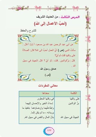 ١٢٢
‫اﻟﺷرﯾف‬ ‫اﻟﺣدﯾث‬ ‫ﻣن‬ : ådÉãdG ¢SQódG
(‫ﷲ‬ ‫إﻟﻰ‬ ‫اﻷﻋﻣﺎل‬ ‫ﱡ‬‫)أﺣب‬
‫واﻟﺣﻔظ‬ ‫ﻟﻠﺷرح‬
‫ﻣﻌﻧﺎھﺎ‬ ‫اﻟﻛﻠﻣﺔ‬
.‫اﻟﻣﻌﻠوم‬ ‫وﻗﺗﮭﺎ‬ ‫ﻓﻲ‬
‫إﻟﯾﮭﻣﺎ‬ ‫واﻹﺣﺳﺎن‬ ‫اﻟﺧﯾر‬ ُ‫ء‬‫إﺳدا‬
‫ﻣﺎ‬ ‫ﺑﺗﻧﻔﯾذ‬ ‫وإرﺿﺎؤھﻣﺎ‬ ‫ﮭﻣﺎ‬ُ‫ﺗ‬‫وإطﺎﻋ‬
.‫إﺛﻣﺎ‬ ‫ﯾﻛن‬ ‫ﻟم‬ ‫ﻣﺎ‬ ، ‫ﯾرﯾداﻧﮫ‬
.‫ﷲ‬ ‫ﺳﺑﯾل‬ ‫ﻓﻲ‬ ِ‫واﻟﻧﻔس‬ ِ‫اﻟﻣﺎل‬ ُ‫ل‬‫ﺑذ‬
‫وﻗﺗﮭﺎ‬ ‫ﻋﻠﻰ‬
‫اﻟواﻟدﯾن‬ ‫ﺑرﱡ‬
‫ﷲ‬ ‫ﺳﺑﯾل‬ ‫ﻓﻲ‬ ُ‫د‬‫اﻟﺟﮭﺎ‬
: ‫ﻗﺎل‬ (�) ‫ﻣﺳﻌود‬ ‫ﺑن‬ ‫ﷲ‬ ‫ﻋﺑد‬ ‫اﻟرﺣﻣن‬ ‫ﻋﺑد‬ ‫أﺑﻲ‬ ‫ﻋن‬
ُ‫ة‬‫اﻟﺻﻼ‬ :‫ﻗﺎل‬ ‫ﷲ؟‬ ‫اﻟﻰ‬ ‫أﺣبﱡ‬ ‫اﻟﻌﻣل‬ ‫أيﱡ‬ ( ‫)ص‬ ‫اﻟﻧﺑﻲ‬ ُ‫ﺳﺄﻟت‬
‫أيّ؟‬ ‫ﺛم‬ ‫ﻗﻠت‬ ‫وﻗﺗﮭﺎ‬ ‫ﻋﻠﻰ‬
ِ‫ﺳﺑﯾل‬ ‫ﻓﻲ‬ ‫:اﻟﺟﮭﺎد‬ ‫ﻗﺎل‬ ‫؟‬ ّ‫أي‬ ّ‫م‬‫ﺛ‬ : ‫ﻗﻠت‬ . ‫ﺑرﱡاﻟواﻟدﯾن‬ : ‫ﻗﺎل‬
. ‫ﷲ‬
‫ﷲ‬ ‫رﺳول‬ ‫ﺻدق‬
( ‫ص‬)
‫اﻟﻣﻔردات‬ ‫ﻣﻌﺎﻧﻲ‬
 