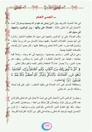 ١٢٣
ΩÉ©dG ⋲æ©ŸG `````
‫أﺣبﱠ‬ ّ‫أن‬( ‫وﺳﻠم‬ ‫وﺻﺣﺑﮫ‬ ‫آﻟﮫ‬ ‫و‬ ‫ﻋﻠﯾﮫ‬ ‫ﷲ‬ ‫)ﺻﻠﻰ‬ ‫اﻟﻧﺑﻲﱡ‬ ‫ّن‬‫ﯾ‬‫ﯾﺑ‬ ‫اﻟﺷرﯾف‬ ‫اﻟﺣدﯾث‬ ‫ھذا‬ ‫ﻓﻲ‬
‫واﻟﺟﮭﺎد‬ ،‫اﻟواﻟدﯾن‬ ّ‫وﺑر‬ ، ‫وﻗﺗﮭﺎ‬ ‫ﻋﻠﻰ‬ ‫اﻟﺻﻼة‬ : ‫ﺛﻼﺛﺔ‬ ‫ﺗﻌﺎﻟﻰ‬ ‫ﷲ‬ ‫إﻟﻰ‬ ِ‫اﻷﻋﻣﺎل‬
. ‫ﷲ‬ ‫ﺳﺑﯾل‬ ‫ﻓﻲ‬
‫وإﺷﺎرة‬ .‫ﻟﺷﺄﻧﮭﺎ‬ ً‫ﺎ‬‫ﺗﻌظﯾﻣ‬ ‫ﷲ‬ ‫ﺳﺑﯾل‬ ‫ﻓﻲ‬ ‫واﻟﺟﮭﺎد‬ ‫اﻟواﻟدﯾن‬ ‫ﺑرﱢ‬ ‫ﻋﻠﻰ‬ ‫اﻟﺻﻼة‬ ‫م‬‫ﱠ‬‫د‬‫وﻗ‬
، ‫ﻋﺎﻟﯾﺔ‬ ً‫ﺎ‬‫روﺣ‬ ‫ﷲ‬ ‫ﻣن‬ ‫اﻹﻧﺳﺎن‬ ّ‫د‬‫ﯾﺳﺗﻣ‬ ‫ﻓﻔﯾﮭﺎ‬ ، ‫اﻟﻧﻔﺳﯾﺔ‬ ‫اﻟﻛﻣﺎﻻت‬ ُ‫ر‬‫ﻣﺻد‬ ‫أﻧﮭﺎ‬ ‫إﻟﻰ‬
‫ﺻف‬‫ﱠ‬‫ﺗ‬‫ﯾ‬ ْ‫ﺑﺄن‬ ً‫ا‬‫ﺟدﯾر‬ ‫ﻛﺎن‬ ، ‫ﻋﻠﯾﮭﺎ‬ ‫وﺣﺎﻓظ‬ ‫ﺑﺧﺷوع‬ ‫اھﺎ‬ّ‫د‬‫أ‬ ‫ﻓﻣن‬ ، ‫ﺑﻧوره‬ ‫ﻗﻠﺑﮫ‬ ‫ُﺷرق‬‫ﯾ‬‫و‬
.ً‫ﺎ‬‫ﺟﻣﯾﻌ‬ ‫اﻟطﯾﺑﺔ‬ ‫ﺑﺎﻟﺻﻔﺎت‬
‫ﻗﻠﺑﮫ‬ ‫وﺗﻣﻸ‬ ، ‫وﺣده‬ ‫ﷲ‬ ‫إﻟﻰ‬ ‫وﺗوﺟﮭﮫ‬ ، ‫ﺑﺻﺎﺣﺑﮭﺎ‬ ‫وﺗﺳﻣو‬ ، ‫اﻟﻧﻔس‬ ‫ﻲ‬ّ‫ﻛ‬‫ﺗز‬ ‫وھﻲ‬
‫ﻋﻧد‬ ‫وﯾﻘف‬ ‫وﺑﺎﻟﻧﺎس‬ ‫ﺑﮫ‬ ‫ﺗﺿرﱡ‬ ‫اﻟﺗﻲ‬ ، ‫ُﻧﻛرة‬‫ﻣ‬‫اﻟ‬ ‫اﻷﻋﻣﺎل‬ ‫ﻋن‬ ُ‫د‬‫ﻓﯾﺑﺗﻌ‬ ، ‫ﺑﺧﺷﯾﺗﮫ‬
‫ﺗﻌﺎﻟﻰ‬ ‫وﻟﻐﯾره.ﻗﺎل‬ ‫ﻟﻧﻔﺳﮫ‬ ‫واﻟﺧﯾر‬ ‫اﻟﻣﻧﻔﻌﺔ‬ ّ‫إﻻ‬ ‫ﻋﻧﮫ‬ ُ‫ر‬‫ﯾﺻد‬ ‫وﻻ‬ ، ‫اﻟدﯾن‬ ‫ﺣدود‬
µ´³²± °¯®¬«ª‫ﱫ‬
Â Á À ¿¾ ½ ¼ »º ¹ ¸ ¶
. ‫اﻟﻌﻧﻛﺑوت‬‫ﱪ‬ÄÃ
‫إﯾﻣﺎﻧﮫ‬ ‫ﻗوة‬ ‫ﻋﻠﻰ‬ ‫دﻟﯾل‬ ، ‫اﻟﻣﻌﻠوم‬ ‫وﻗﺗﮭﺎ‬ ‫ﻓﻲ‬ ‫اﻟﺻﻼة‬ ‫أداء‬ ‫ﻋﻠﻰ‬ ‫اﻟﻣﺳﻠم‬ ‫وﻣﺣﺎﻓظﺔ‬
.‫ﺗﻌﺎﻟﻰ‬ ‫ﷲ‬ ‫ﻷواﻣر‬ ‫واﻣﺗﺛﺎﻟﮫ‬
ِ‫ﺗﻌﺎﻟﻰ.ﻓﺎﻟواﻟدان‬ ‫ﷲ‬ ‫إﻟﻰ‬ ‫اﻷﻋﻣﺎل‬ ‫أﺣبﱡ‬ ‫ھﻲ‬ ‫اﻟﺗﻲ‬ ‫اﻷﻋﻣﺎل‬ ‫ﺛﺎﻧﻲ‬ ‫اﻟواﻟدﯾن‬ ّ‫ﺑر‬ ‫وﺟﻌل‬
‫ﻓﻲ‬ ‫اﻟﺗﻌب‬ ‫وﯾﺳﺗﻌذﺑﺎن‬ ، ‫أﺟﻠﮫ‬ ‫ﻣن‬ ٍ‫ﺔ‬ّ‫ﻘ‬‫ﻣﺷ‬ ‫ﱠ‬‫ل‬‫ﻛ‬ ِ‫وﯾﺗﺣﻣﻼن‬ َ‫اﻟوﻟد‬ ‫ّﺎن‬‫ﯾ‬‫ﯾرﺑ‬ ِ‫اﻟﻠذان‬ ‫ھﻣﺎ‬
َ‫ن‬َ‫ر‬َ‫ﻗ‬ ْ‫أن‬ ، ‫ﺗﮭﻣﺎ‬‫ﻣﺑرﱠ‬ ‫وﻟزوم‬ ‫ﺑﺎﻟواﻟدﯾن‬ ‫اﻹﺳﻼﻣﻲ‬ ‫اﻟدﯾن‬ ُ‫م‬‫اھﺗﻣﺎ‬ ‫ﺑﻠﻎ‬ ‫وﻟﻘد‬ .‫ﺳﺑﯾﻠﮫ‬
.‫اﻟﻛرﯾﻣﺔ‬ ‫اﻟﻘرآﻧﯾﺔ‬ ‫اﻵﯾﺎت‬ ‫ﻣن‬ ‫ﻛﺛﯾر‬ ‫ﻓﻲ‬ ‫وﻋﺑﺎدﺗﮫ‬ ‫ﺗﻌﺎﻟﻰ‬ ‫ﷲ‬ ‫ﺑﺗوﺣﯾد‬ ‫إﻟﯾﮭﻣﺎ‬ ‫اﻹﺣﺳﺎن‬
 