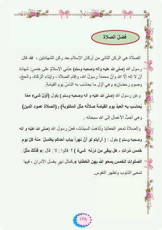 ١٢٨
‫اﻟﺻﻼة‬ ُ‫ل‬‫ﻓﺿ‬
‫ﻗﺎل‬ ‫ﻓﻘد‬ ، ‫اﻟﺷﮭﺎدﺗﯾن‬ ‫رﻛن‬ ‫ﺑﻌد‬ ‫اﻹﺳﻼم‬ ‫أرﻛﺎن‬ ‫ﻣن‬ ‫اﻟﺛﺎﻧﻲ‬ ‫اﻟرﻛن‬ ‫ھﻲ‬ ‫اﻟﺻﻼة‬
‫ﺷﮭﺎدة‬ : ٍ‫ﺧﻣس‬ ‫ﻋﻠﻰ‬ ُ‫م‬‫اﻹﺳﻼ‬ ‫ُﻧﻲ‬‫ﺑ‬» (‫وﺳﻠم‬ ‫وﺻﺣﺑﮫ‬ ‫وآﻟﮫ‬ ‫ﻋﻠﯾﮫ‬ ‫ﷲ‬ ‫)ﺻﻠﻰ‬ ‫ﷲ‬ ‫رﺳول‬
،ّ‫ﺞ‬‫واﻟﺣ‬ ،‫اﻟزﻛﺎة‬ ‫وإﯾﺗﺎء‬ ، ‫اﻟﺻﻼة‬ ‫وإﻗﺎم‬ ،‫ﷲ‬ ُ‫ل‬‫رﺳو‬ ً‫ا‬‫ﻣﺣﻣد‬ ّ‫وأن‬ ‫ﷲ‬ ّ‫إﻻ‬ ‫إﻟﮫ‬ ‫ﻻ‬ ْ‫أن‬
.‫اﻟﻘﯾﺎﻣﺔ‬ ‫ﯾوم‬ ُ‫اﻟﻧﺎس‬ ‫ﺑﮫ‬ ‫ب‬َ‫ﯾﺣﺎﺳ‬ ‫ﻣﺎ‬ ‫ل‬ ّ‫أو‬ ‫وھﻲ‬ «‫رﻣﺿﺎن‬ ‫وﺻوم‬
‫ﺎ‬ّ‫ﻣ‬‫ﻣ‬ ٍ‫ﺷﻲء‬ ُ‫ل‬ ّ‫)أو‬ ‫ﯾﻘول‬ ( ‫وﺳﻠم‬ ‫وﺻﺣﺑﮫ‬ ‫آﻟﮫ‬ ‫و‬ ‫ﻋﻠﯾﮫ‬ ‫ﷲ‬ ‫)ﺻﻠﻰ‬ ‫ﷲ‬ ‫رﺳول‬ ‫وﻋن‬
(‫اﻟدﯾن‬ ‫ﻋﻣود‬ ‫و)اﻟﺻﻼة‬ (‫اﻟﻣﻛﺗوﺑﺔ‬ ‫ﻣﺛل‬ ‫ﮫ‬ُ‫ﺗ‬‫ﺻﻼ‬ ‫اﻟﻘﯾﺎﻣﺔ‬ ‫ﯾوم‬ ُ‫د‬‫اﻟﻌﺑ‬ ‫ﺑﮫ‬ ‫ب‬َ‫ﺣﺎﺳ‬ُ‫ﯾ‬
. ‫ﺳﺑﺣﺎﻧﮫ‬ ‫ﷲ‬ ‫إﻟﻰ‬ ‫اﻷﻋﻣﺎل‬ ‫أﺣبﱡ‬ ‫وھﻲ‬
‫آﻟﮫ‬ ‫و‬ ‫ﻋﻠﯾﮫ‬ ‫ﷲ‬ ‫)ﺻﻠﻰ‬ ‫ﷲ‬ ‫رﺳول‬ ْ‫ﻌن‬َ‫ﻓ‬ ،‫اﻟﺳﯾﺋﺎت‬ ُ‫ِب‬‫ھ‬‫ذ‬ُ‫ﺗ‬‫و‬ ‫اﻟﺧطﺎﯾﺎ‬ ‫ﺗﻣﺣو‬ ُ‫ة‬‫واﻟﺻﻼ‬
ٍ‫ﯾوم‬ ّ‫ل‬‫ﻛ‬ ُ‫ﮫ‬‫ﻣﻧ‬ ُ‫ل‬ِ‫ﻐﺗﺳ‬َ‫ﯾ‬ ‫أﺣدﻛم‬ ‫ﺑﺑﺎب‬ ً‫ا‬‫ﻧﮭر‬ ‫أنﱠ‬ ‫ﻟو‬ ‫أرأﯾﺗم‬ ) : ‫ﯾﻘول‬ ( ‫وﺳﻠم‬ ‫وﺻﺣﺑﮫ‬
ُ‫ل‬‫ﻣﺛ‬ َ‫ك‬‫ﻓذﻟ‬ »: ‫ﻗﺎل‬ . ‫ﻻ‬ : ‫ﻗﺎﻟوا‬ ‫؟‬ ( ٌ‫ء‬‫ﺷﻲ‬ ِ‫ﮫ‬‫ﻧ‬َ‫ر‬َ‫د‬ ‫ِن‬‫ﻣ‬ ‫ﯾﺑﻘﻰ‬ ‫ھل‬ ، ٍ‫ت‬‫را‬ّ‫ﻣ‬ َ‫ﺧﻣس‬
‫ﻓﯾﮭﺎ‬ ، ‫اﻷدران‬ ‫ﯾﻐﺳل‬ ٍ‫ﻧﮭر‬ ‫«.ﻛﻣﺛل‬ ‫اﻟﺧطﺎﯾﺎ‬ ‫ﺑﮭن‬ ‫ﷲ‬ ‫ِﯾﻣﺣو‬ ‫اﻟﺧﻣس‬ ِ‫ت‬‫اﻟﺻﻠوا‬
.‫اﻟﻧﻔوس‬ ‫وﺗطﮭر‬ ‫اﻟذﻧوب‬ ‫ﺗﻣﺣﻰ‬
 