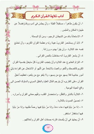 ١٣
ËôμdG¿BGô≤dGIhÓJ ÜGOBG
‫ﻋن‬ ً‫ﻼ‬‫ووﻗـﺎرﻓﺿ‬ ٍ‫ب‬‫أد‬ ‫ﻓﻲ‬ َ‫ﯾﺟﻠس‬ ْ‫وأن‬ ، ‫اﻟﻘﺑﻠﺔ‬ ً‫ﻼ‬‫ﻣﺳﺗﻘﺑ‬ ، ً‫ا‬‫طﺎھر‬ َ‫ﯾﻛون‬ ْ‫أن‬ ‫۱ـ‬
. ‫واﻟﻣﻠﺑس‬ ‫اﻟﻣﻛﺎن‬ ‫طﮭﺎرة‬
. ‫اﻟﺑﺳﻣﻠﺔ‬ ‫ﱠ‬‫م‬َ‫ﺛ‬ ‫وﻣن‬ ، ‫اﻟرﺟﯾم‬ ‫اﻟﺷﯾطﺎن‬ ‫ﻣن‬ ِ‫ﮫﻠﻟ‬‫ﺑﺎ‬ ُ‫ة‬‫اﻻﺳﺗﻌﺎذ‬ -۲
َ‫ﺗﺧﺷﻊ‬ ْ‫وأن‬ ، ‫اﻟﻛرﯾم‬ ‫اﻟﻘرآن‬ ‫وﻋظﻣﺔ‬ ‫ّﮫ‬‫ﺑ‬‫ر‬ ‫ھﯾﺑﺔ‬ ُ‫ء‬‫اﻟﻘﺎرى‬ َ‫ﯾﺳﺗﺷﻌـر‬ ‫أن‬ ّ‫د‬‫ﻻﺑ‬ -۳
. ‫ورزاﻧﺔ‬ ‫ﺑﮭدوء‬ ‫ﯾﻘرأ‬ ‫وأن‬ ، ‫اﻟﺗﻼوة‬ ‫ﻋﻧد‬ ‫ﻧﻔﺳﮫ‬
. ‫اﻟﻘرآﻧﻲ‬ ‫ﺑﺎﻟﻧص‬ ٌ‫ﻣﺧﺎطب‬ ‫أﻧﮫ‬ ُ‫ء‬‫اﻟﻘﺎرى‬ َ‫ﯾﺷﻌر‬ ْ‫أن‬ -٤
‫اﻟﻘرآن‬ ‫ﺑﻘدﺳﯾﺔ‬ ّ‫ل‬‫ﻣﺎﯾﺧ‬ ّ‫ل‬‫ﻛ‬ ُ‫ء‬‫اﻟﻘﺎرى‬ َ‫ﯾﺗﺟﻧب‬ ْ‫وأن‬ ‫اﻟﺗﻼوة‬ ‫ﻋﻧد‬ ِ‫اﻟﺧﺷوع‬ ُ‫م‬‫اﻟﺗزا‬ -٥
ّ‫ﺑﺄي‬ ‫اﻟﻘراءة‬ ‫ﻋن‬ ‫اﻻﻧﺷﻐﺎل‬ ‫أو‬ ‫ﻠﮭو‬ّ‫ﻟ‬‫ا‬ ‫ﻋن‬ ُ‫د‬‫ﺑﺎﻻﺑﺗﻌﺎ‬ ‫واﻟﻌﺑث‬ ،‫ﻠﻐو‬ّ‫ﻟ‬‫وا‬ ‫ﻛﺎﻟﺿﺣك‬ ‫اﻟﻛرﯾم‬
ّ‫ﻟﺣق‬ ً‫ﺎ‬‫ﺗﻌظﯾﻣـ‬ ،‫ﯾﻠﻐـو‬ ‫ﻣن‬ ‫ﻣﻊ‬ ‫ﯾﻠﻐو‬ ‫وﻻ‬ ،‫ﯾﺳﮭو‬ ‫ﻣن‬ ‫ﻣﻊ‬ ‫ﯾﺳﮭو‬ ‫ﻓﻼ‬ ‫ﺟﺎﻧﺑﯾـﺔ‬ ‫أﻣور‬
‫اﻟﻰ‬ ‫اﻟﺣﺳن‬ َ‫واﻟﺳﻠوك‬ ‫اﻟﺳوي‬ َ‫واﻟﺧﻠق‬ ‫اﻟﻌﻠﯾﺎ‬ َ‫ل‬‫ُﺛ‬‫ﻣ‬‫اﻟ‬ ‫ﯾﺗرﺟم‬ ْ‫أن‬ ‫اﻟﻘﺎرىء‬ ‫،ﻋﻠﻰ‬ ‫اﻟﻘرآن‬
. ‫اﻟﯾوﻣﯾﺔ‬ ‫اﻟﺣﯾﺎة‬ ‫واﻗﻊ‬
. ‫وأﺳراره‬ ‫اﻟﻘرآن‬ ‫ﻣﻌﺎﻧﻲ‬ ‫ﮭم‬ّ‫ﻔ‬‫وﺗ‬ ،‫اﻟﻘﻠب‬ ِ‫واﺳﺗﺣﺿﺎر‬ ،‫ر‬ّ‫ﻛ‬‫واﻟﺗﻔ‬ ِ‫ّر‬‫ﺑ‬‫ﺑﺎﻟﺗد‬ ُ‫ة‬‫اﻟﺗﻼو‬ -٦
. ‫ﺑﺎﻟﺗﻼوة‬ ِ‫ت‬‫اﻟﺻو‬ ُ‫ﺗﺣﺳﯾن‬ -۷
ٍ‫ﺔ‬‫ﺑﺂﯾ‬ ّ‫ﻣر‬ ‫وإذا‬ ،‫طﻠﺑﮭﺎ‬ ُ‫ﺔ‬‫رﺣﻣ‬ ‫ﻓﯾﮭﺎ‬ ٍ‫ﺔ‬‫ﺑﺂﯾ‬ ‫ﻣرﱠ‬ ‫وإذا‬ ُ،‫دﻋﺎ‬ ‫دﻋﺎء‬ ‫ﻓﯾﮭﺎ‬ ٍ‫ﺔ‬‫ﺑﺂﯾ‬ ّ‫ﻣر‬ ‫إذا‬ - ۸
.‫اﺳﺗﻐﻔر‬ ُ‫ر‬‫إﺳﺗﻐﻔﺎ‬ ‫ﻓﯾﮭﺎ‬
. ‫ِﮭم‬‫ﻗ‬‫وأﺧﻼ‬ ‫اﻟﻘرآن‬ ِ‫أھل‬ ِ‫ت‬‫ﺑﺻﻔﺎ‬ ‫ﻗﺎرﺋﮫ‬ َ‫ﺻف‬ّ‫ﺗ‬‫ﯾ‬ ْ‫أن‬ ‫ﻓﻲ‬ َ‫ﯾﺟﺗﮭد‬ ْ‫أن‬ -۹
 