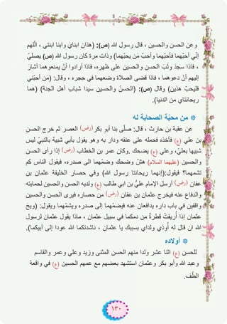 ١٣٠
‫ﻠﮭم‬ّ‫ﻟ‬‫ا‬ ، ‫اﺑﻧﺗﻲ‬ ‫واﺑﻧﺎ‬ َ‫اﺑﻧﺎي‬ ‫)ھذان‬ :(‫)ص‬ ‫ﷲ‬ ‫رﺳول‬ ‫ﻗﺎل‬ ، ‫واﻟﺣﺳﯾن‬ ‫اﻟﺣﺳن‬ ‫وﻋن‬
ّ‫ﯾﺻﻠﻲ‬ (‫)ص‬ ‫ﷲ‬ ‫رﺳول‬ ‫ﻛﺎن‬ ‫ﻣرة‬ ‫وذات‬ (‫ّﮭﻣﺎ‬‫ﺑ‬‫ﯾﺣ‬ ‫ن‬َ‫ﻣ‬ ّ‫وأﺣب‬ ‫ّﮭﻣﺎ‬‫ﺑ‬‫ﻓﺄﺣ‬ ‫ّﮭﻣﺎ‬‫ﺑ‬‫أﺣ‬ ‫ﻲ‬ّ‫ﻧ‬‫إ‬
َ‫أﺷﺎر‬ ‫ﯾﻣﻧﻌوھﻣﺎ‬ ْ‫أن‬ ‫أرادوا‬ ‫ﻓﺎذا‬ ،‫ظﮭره‬ ‫ﻋﻠﻰ‬ ‫واﻟﺣﺳﯾن‬ ‫اﻟﺣﺳن‬ َ‫ب‬َ‫ﺛ‬‫و‬ َ‫ﺳﺟد‬ ‫ﻓﺎذا‬ ،
‫ّﻧﻲ‬‫ﺑ‬‫أﺣ‬ ‫ن‬َ‫ﻣ‬) :‫وﻗﺎل‬ ، ‫ِﺟره‬‫ﺣ‬ ‫ﻓﻲ‬ ‫وﺿﻌﮭﻣﺎ‬ ‫اﻟﺻﻼة‬ ‫ﻗﺿﻰ‬ ‫ﻓﺎذا‬ ، ‫دﻋوھﻣﺎ‬ ْ‫أن‬ ‫إﻟﯾﮭم‬
‫)ھﻣﺎ‬ (‫اﻟﺟﻧﺔ‬ ‫أھل‬ ِ‫ب‬‫ﺷﺑﺎ‬ ‫ﺳﯾدا‬ ‫واﻟﺣﺳﯾن‬ ُ‫)اﻟﺣﺳن‬ :(‫)ص‬ ‫وﻗﺎل‬ (‫ھذﯾن‬ ّ‫ﻓﻠﯾﺣب‬
.(‫اﻟدﻧﯾﺎ‬ ‫ﻣن‬ ‫رﯾﺣﺎﻧﺗﺎي‬
‫ﻟﮫ‬ ‫اﻟﺻﺣﺎﺑﺔ‬ ‫ﺔ‬ّ‫ﺑ‬‫ﻣﺣ‬ ‫ﻣن‬ ‫٭‬
‫اﻟﺣﺳن‬ ‫ﺧرج‬ ‫ﺛم‬ ‫اﻟﻌﺻر‬ (‫)رض‬‫ﺑﻛر‬ ‫أﺑو‬ ‫ﺑﻧﺎ‬ ‫ﻰ‬ّ‫ﻠ‬‫ﺻ‬ :‫ﻗﺎل‬ ، ‫ﺣﺎرث‬ ‫ﺑن‬ ‫ﻋﻘﺑﺔ‬ ‫ﻋن‬
‫ﻟﯾس‬ ّ‫ﺑﺎﻟﻧﺑﻲ‬ ٌ‫ﮫ‬‫ﺷﺑﯾ‬ ‫ﺑﺄﺑﻲ‬ ‫ﯾﻘول‬ ‫وھو‬ ‫ﺑﮫ‬ ‫ودار‬ ‫ﻋﻧﻘﮫ‬ ‫ﻋﻠﻰ‬ ‫ﻓﺣﻣﻠﮫ‬ ‫ﻓﺄﺧذه‬ (‫)ع‬ ‫ﻋﻠﻲ‬ ‫ﺑن‬
‫اﻟﺣﺳن‬ ‫رأى‬ ‫إذا‬ (‫)رض‬ ‫اﻟﺧطﺎب‬ ‫ﺑن‬ ‫ﻋﻣر‬ ‫.وﻛﺎن‬ ‫ﯾﺿﺣك‬ (‫)ع‬ ‫وﻋﻠﻲ‬ ،ّ‫ﺑﻌﻠﻲ‬ ‫ﺷﺑﯾﮭﺎ‬
‫ﻛم‬ ‫اﻟﻧﺎس‬ ‫ﻓﯾﻘول‬ ،‫ﺻدره‬ ‫اﻟﻰ‬ ‫ّﮭﻣﺎ‬‫ﻣ‬‫وﺿ‬ ‫وﺿﺣك‬ ّ‫ھش‬ (‫اﻟﺳﻼم‬ ‫)ﻋﻠﯾﮭﻣﺎ‬ ‫واﻟﺣﺳﯾن‬
‫ﺑن‬ ‫ﻋﺛﻣﺎن‬ ‫اﻟﺧﻠﯾﻔﺔ‬ ‫ﺣﺻﺎر‬ ‫وﻓﻲ‬ (‫ﷲ‬ ‫رﺳول‬ ‫رﯾﺣﺎﻧﺗﺎ‬ ‫ﻓﯾﻘول:)إﻧﮭﻣﺎ‬ ‫ﺗﺷﻣﮭﻣﺎ؟‬
‫ﻟﺣﻣﺎﯾﺗﮫ‬ ‫واﻟﺣﺳﯾن‬ ‫اﻟﺣﺳن‬ ‫وﻟدﯾﮫ‬ (‫)ع‬ ‫طﺎﻟب‬ ‫اﺑﻲ‬ ‫ﺑن‬ ‫ﻋﻠﻲﱡ‬ ‫اﻹﻣﺎم‬ ‫أرﺳل‬ (‫)رض‬ ‫ﻋﻔﺎن‬
‫واﻟﺣﺳﯾن‬ ‫اﻟﺣﺳن‬ ‫ﻓﯾرى‬ ‫ﺣﺻﺎره‬ ‫ﻣن‬ (‫)رض‬ ‫ﻋﻔﺎن‬ ‫ﺑن‬ ‫ﻋﺛﻣﺎن‬ ‫ﻓﯾﺧرج‬ ‫ﻋﻧﮫ‬ ‫واﻟدﻓﺎع‬
َ‫)وﯾﺢ‬ :‫وﯾﻘول‬ ‫ّﮭﻣﺎ‬‫ﻣ‬‫وﯾﺷ‬ ‫ﺻدره‬ ‫إﻟﻰ‬ ‫ّﮭﻣﺎ‬‫ﻣ‬‫ﻓﯾﺿ‬ ‫ﻋﻧﮫ‬ ‫ﯾداﻓﻌﺎن‬ ‫داره‬ ‫ﺑﺎب‬ ‫ﻓﻲ‬ ‫واﻗﻔﯾن‬
‫ﻟرﺳول‬ ‫ﻋﺛﻣﺎن‬ ‫ﯾﻘول‬ ‫ﻣﺎذا‬ ، ‫ﻋﺛﻣﺎن‬ ‫ﺳﺑﯾل‬ ‫ﻓﻲ‬ ‫دﻣﻛﻣﺎ‬ ‫ﻣن‬ ٌ‫ة‬‫ﻗطر‬ ْ‫رﯾﻘت‬ُ‫أ‬ ‫إذا‬ ‫ﻋﺛﻣﺎن‬
.(‫أﺑﯾﻛﻣﺎ‬ ‫إﻟﻰ‬ ‫ﻋودا‬ ‫ﷲ‬ ‫ﻧﺎﺷدﺗﻛﻣﺎ‬ ، ‫ﻋﺛﻣﺎن‬ ‫ﯾﺎ‬ ‫ﺑﺳﺑﺑك‬ ‫وﻟداي‬ ‫وذي‬ُ‫أ‬ ‫ﻟﮫ‬ ‫ﻗﺎل‬ ‫ان‬ ‫ﷲ‬
‫أوﻻده‬ ‫٭‬
‫واﻟﻘﺎﺳم‬ ‫وﻋﻣر‬ ‫وﻋﻠﻲ‬ ‫وزﯾد‬ ‫اﻟﻣﺛﻧﻰ‬ ‫اﻟﺣﺳن‬ ‫ﻣﻧﮭم‬ ‫وﻟدا‬ ‫ﻋﺷر‬ ‫اﺛﻧﺎ‬ (‫)ع‬ ‫ﻟﻠﺣﺳن‬
‫واﻗﻌﺔ‬ ‫ﻓﻲ‬ (‫)ع‬ ‫اﻟﺣﺳﯾن‬ ‫ﻋﻣﮭم‬ ‫ﻣﻊ‬ ‫ﺑﻌﺿﮭم‬ ‫اﺳﺗﺷﮭد‬ ‫وﻋﺛﻣﺎن‬ ‫ﺑﻛر‬ ‫وأﺑو‬ ‫ﷲ‬ ‫وﻋﺑد‬
.‫ف‬ّ‫اﻟط‬
 