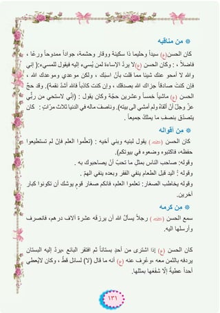 ١٣١
‫ﻣﻧﺎﻗﺑﮫ‬ ‫ﻣن‬ ‫٭‬
، ‫ًﺎ‬‫ﻋ‬‫ور‬ ً‫ﺎ‬‫ﻣﻣدوﺣ‬ ً‫ا‬‫ﺟواد‬ ،‫وﺣﺷﻣﺔ‬ ‫ووﻗﺎر‬ ‫ﺳﻛﯾﻧﺔ‬ ‫ذا‬ ‫وﺣﻠﯾﻣﺎ‬ ً‫ا‬‫ﺳﯾد‬ (‫اﻟﺣﺳن)ع‬ ‫ﻛﺎن‬
‫إﻧﻲ‬ ):‫ﻟﻠﻣﺳﻲء‬ ‫ﻓﯾﻘول‬ ‫إﻟﯾﮫ‬ ‫ُﺳﻲء‬‫ﯾ‬ ‫ﻟﻣن‬ ‫اﻹﺳﺎءة‬ ّ‫د‬‫ﯾر‬ ‫)ع(ﻻ‬ ‫اﻟﺣﺳن‬ ‫وﻛﺎن‬ : ، ً‫ﻼ‬‫ﻓﺎﺿ‬
، ‫ﷲ‬ ‫وﻣوﻋدك‬ ‫ﻣوﻋدي‬ ‫وﻟﻛن‬ ، ‫ك‬َ‫ﺑ‬‫اﺳ‬ ْ‫ﺑﺄن‬ ‫ﻗﻠت‬ ‫ﻣﻣﺎ‬ ‫ﺷﯾﺋﺎ‬ ‫ﻋﻧك‬ ‫أﻣﺣو‬ ‫ﻻ‬ ‫وﷲ‬
‫ﱠ‬‫ﺞ‬‫ﺣ‬ ‫وﻗد‬ .(‫ﻧﻘﻣﺔ‬ ّ‫د‬‫أﺷ‬ ‫ﻓﺎﮫﻠﻟ‬ ً‫ﺎ‬‫ﻛﺎذﺑ‬ ‫ﻛﻧت‬ ‫وإن‬ ، ‫ﺑﺻدﻗك‬ ‫ﷲ‬ ‫ﺟزاك‬ ً‫ﺎ‬‫ﺻﺎدﻗ‬ َ‫ﻛﻧت‬ ‫ﻓﺈن‬
‫ﻲ‬‫ﱢ‬ّ‫ﺑ‬‫ر‬ ‫ﻣن‬ ‫ﻻﺳﺗﺣﻲ‬ ‫ﻲ‬ّ‫ﻧ‬‫)إ‬ : ‫ﯾﻘول‬ ‫وﻛﺎن‬ ‫ﺔ‬ّ‫ﺣﺟ‬ ‫وﻋﺷرﯾن‬ ً‫ﺎ‬‫ﺧﻣﺳ‬ ً‫ﺎ‬‫ﻣﺎﺷﯾ‬ (‫)ع‬ ‫اﻟﺣﺳن‬
‫ﻛﺎن‬ : ٍ‫ت‬‫ﻣرّا‬ ‫ﺛﻼث‬ ‫اﻟدﻧﯾﺎ‬ ‫ﻓﻲ‬ ‫ﻣﺎﻟﮫ‬ َ‫وﻧﺎﺻف‬ .(‫ﺑﯾﺗﮫ‬ ‫اﻟﻰ‬ ‫أﻣﺷﻲ‬ ‫وﻟم‬ ُ‫ه‬‫أﻟﻘﺎ‬ ْ‫أن‬ ّ‫ل‬‫وﺟ‬ ّ‫ﻋز‬
. ً‫ﺎ‬‫ﺟﻣﯾﻌ‬ ُ‫ك‬‫ﯾﻣﻠ‬ ‫ﻣﺎ‬ ِ‫ﺑﻧﺻف‬ ‫ق‬ّ‫د‬‫ﯾﺗﺻ‬
‫أﻗواﻟﮫ‬ ‫ِن‬‫ﻣ‬ ‫٭‬
‫ﺗﺳﺗطﯾﻌوا‬ ‫ﻟم‬ ّ‫ﻓﺈن‬ ‫اﻟﻌﻠم‬ ‫ﻣوا‬ّ‫ﻠ‬‫)ﺗﻌ‬ : ‫أﺧﯾﮫ‬ ‫وﺑﻧﻲ‬ ‫ﻟﺑﻧﯾﮫ‬ ‫ﯾﻘول‬ (�) ‫اﻟﺣﺳن‬ ‫ﻛﺎن‬
.(‫ﺑﯾوﺗﻛم‬ ‫ﻓﻲ‬ ‫وﺿﻌوه‬ ‫ﻓﺎﻛﺗﺑوه‬ ،‫ﺣﻔظﮫ‬
. ‫ﺑﮫ‬ ‫ﯾﺻﺎﺣﺑوك‬ ْ‫أن‬ ّ‫ﺗﺣب‬ ‫ﻣﺎ‬ ِ‫ﺑﻣﺛل‬ ‫اﻟﻧﺎس‬ ‫ﺻﺎﺣب‬ :‫وﻗوﻟﮫ‬
. ّ‫م‬‫اﻟﮭ‬ ‫ﯾﻧﻔﻲ‬ ‫وﺑﻌده‬ ‫اﻟﻔﻘر‬ ‫ﯾﻧﻔﻲ‬ ‫اﻟطﻌﺎم‬ ‫ﻗﺑل‬ ‫اﻟﯾد‬ ُ: ‫وﻗوﻟﮫ‬
‫ﻛﺑﺎر‬ ‫ﺗﻛوﻧوا‬ ‫أن‬ ‫ﯾوﺷك‬ ٍ‫ﻗوم‬ ‫ﺻﻐﺎر‬ ‫ﻓﺎﻧﻛم‬ ،‫اﻟﻌﻠم‬ ‫ﺗﻌﻠﻣوا‬ :‫اﻟﺻﻐﺎر‬ ‫ﯾﺧﺎطب‬ ‫وﻗوﻟﮫ‬
.‫آﺧرﯾن‬
‫ﻛرﻣﮫ‬ ‫ِن‬‫ﻣ‬ ‫٭‬
‫ﻓﺎﻧﺻرف‬ ،‫درھم‬ ‫آﻻف‬ ‫ﻋﺷرة‬ ‫ﮫ‬َ‫ﻗ‬‫ﯾرز‬ ‫أن‬ ‫ﷲ‬ ُ‫ل‬‫ﯾﺳﺄ‬ ً‫ﻼ‬‫رﺟ‬ (�) ‫اﻟﺣﺳن‬ ‫ﺳﻣﻊ‬
.‫اﻟﯾﮫ‬ ‫وأرﺳﻠﮭﺎ‬
‫اﻟﺑﺳﺗﺎن‬ ‫إﻟﯾﮫ‬ ّ‫د‬‫،ﯾر‬ ‫اﻟﺑﺎﺋﻊ‬ ‫اﻓﺗﻘر‬ ‫ﺛم‬ ً‫ﺎ‬‫ﺑﺳﺗﺎﻧ‬ ٍ‫د‬‫أﺣ‬ ‫ﻣن‬ ‫اﺷﺗرى‬ ‫إذا‬ (‫)ع‬ ‫اﻟﺣﺳن‬ ‫ﻛﺎن‬
‫ُﻌطﻲ‬‫ﯾ‬‫ﻻ‬ ‫وﻛﺎن‬ ، ّ‫ﻗط‬ ‫ﻟﺳﺎﺋل‬ (‫)ﻻ‬ ‫ﻗﺎل‬ ‫ﻣﺎ‬ ‫أﻧﮫ‬ (‫)ع‬ ‫ﻋﻧﮫ‬ ‫ف‬ ِ‫ُر‬‫ﻋ‬‫،و‬ ‫ﻣﻌﮫ‬ ‫ﺑﺎﻟﺛﻣن‬ ‫ﯾردﻓﮫ‬
.‫ﺑﻣﺛﻠﮭﺎ‬ ‫ﮭﺎ‬َ‫ﻌ‬َ‫ﻔ‬‫ﺷ‬ ّ‫إﻻ‬ ً‫ﻋطﯾﺔ‬ ً‫ا‬‫أﺣد‬
 