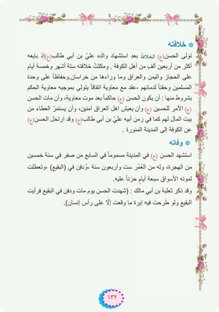 ١٣٢
‫ﺧﻼﻓﺗﮫ‬ ‫٭‬
‫ﺑﺎﯾﻌﮫ‬ ‫طﺎﻟب)ع(إذ‬ ‫أﺑﻲ‬ ‫ﺑن‬ ّ‫ﻋﻠﻲ‬ ‫واﻟده‬ ‫اﺳﺗﺷﮭﺎد‬ ‫ﺑﻌد‬ َ‫ﺔ‬‫اﻟﺨﻼﻓ‬ (‫اﻟﺣﺳن)ع‬ ‫ﺗوﻟﻰ‬
‫أﯾﺎم‬ ‫وﺧﻣﺳﺔ‬ ‫أﺷﮭر‬ ‫ﺳﺗﺔ‬ ‫ﺧﻼﻓﺗﮫ‬ ْ‫وﻣﻛﺛت‬ . ‫اﻟﻛوﻓﺔ‬ ِ‫أھل‬ ‫ﻣن‬ ٍ‫ف‬‫أﻟ‬ ‫أرﺑﻌﯾن‬ ‫ﻣن‬ ‫أﻛﺛر‬
‫وﺣدة‬ ‫ﻋﻠﻰ‬ ً‫ﺎ‬‫ﺧراﺳﺎن.وﺣﻔﺎظ‬ ‫ﻣن‬ ‫وراءھﺎ‬ ‫وﻣﺎ‬ ‫واﻟﻌراق‬ ‫واﻟﯾﻣن‬ ‫اﻟﺣﺟﺎز‬ ‫ﻋﻠﻰ‬
‫اﻟﺣﻛم‬ ‫ﻣﻌﺎوﯾﺔ‬ ‫ﺑﻣوﺟﺑﮫ‬ ‫ﯾﺗوﻟﻰ‬ ً‫ﺎ‬‫اﺗﻔﺎﻗ‬ ‫ﻣﻌﺎوﯾﺔ‬ ‫ﻣﻊ‬ ‫،ﻋﻘد‬ ‫ﻟدﻣﺎﺋﮭم‬ ً‫ﺎ‬‫وﺣﻘﻧ‬ ‫اﻟﻣﺳﻠﻣﯾن‬
‫اﻟﺣﺳن‬ ‫ﻣﺎت‬ ‫وأن‬ ،‫ﻣﻌﺎوﯾﺔ‬ ‫ﻣوت‬ ‫ﺑﻌد‬ ً‫ﺎ‬‫ﺣﺎﻛﻣ‬ (‫)ع‬ ‫اﻟﺣﺳن‬ ‫ﯾﻛون‬ ‫أن‬ : ‫ﻣﻧﮭﺎ‬ ‫ﺑﺷروط‬
‫ﻣن‬ ‫اﻟﻌطﺎء‬ ّ‫ﯾﺳﺗﻣر‬ ‫وأن‬ ،‫آﻣﻧﯾن‬ ‫اﻟﻌراق‬ ‫اھل‬ ‫ﯾﻌﯾش‬ ‫وأن‬ (‫)ع‬ ‫ﻟﻠﺣﺳﯾن‬ ‫اﻷﻣر‬ (‫)ع‬
(‫اﻟﺣﺳن)ع‬ ‫ارﺗﺣل‬ ‫وﻗد‬ (‫طﺎﻟب)ع‬ ‫أﺑﻲ‬ ‫ﺑن‬ ّ‫ﻋﻠﻲ‬ ‫أﺑﯾﮫ‬ ‫زﻣن‬ ‫ﻓﻲ‬ ‫ﻛﻣﺎ‬ ‫ﻟﮭم‬ ‫اﻟﻣﺎل‬ ‫ﺑﯾت‬
. ‫اﻟﻣﻧورة‬ ‫اﻟﻣدﯾﻧﺔ‬ ‫إﻟﻰ‬ ‫اﻟﻛوﻓﺔ‬ ‫ﻋن‬
‫وﻓﺎﺗﮫ‬ ‫٭‬
‫ﺧﻣﺳﯾن‬ ‫ﺳﻧﺔ‬ ‫ﻓﻲ‬ ‫ﺻﻔر‬ ‫ﻣن‬ ‫اﻟﺳﺎﺑﻊ‬ ‫ﻓﻲ‬ ً‫ﺎ‬‫ﻣﺳﻣوﻣ‬ ‫اﻟﻣدﯾﻧﺔ‬ ‫ﻓﻲ‬ (‫)ع‬ ‫اﻟﺣﺳن‬ ‫اﺳﺗﺷﮭد‬
‫،وﺗﻌطﻠت‬ (‫)اﻟﺑﻘﯾﻊ‬ ‫ﻓﻲ‬ ‫ِن‬‫ﻓ‬‫د‬ ُ‫،و‬ ‫ﺳﻧﺔ‬ ‫وأرﺑﻌون‬ ‫ﺳت‬ ‫ُر‬‫ﻣ‬ُ‫ﻌ‬‫اﻟ‬ ‫ﻣن‬ ‫وﻟﮫ‬ ،‫اﻟﮭﺟرة‬ ‫ﻣن‬
.‫ﻋﻠﯾﮫ‬ ً‫ﺎ‬‫ﺣزﻧ‬ ٍ‫أﯾﺎم‬ ‫ﺳﺑﻌﺔ‬ ‫اﻷﺳواق‬ ‫ﻟﻣوﺗﮫ‬
‫ﻓرأﯾت‬ ‫اﻟﺑﻘﯾﻊ‬ ‫ﻓﻲ‬ ‫ودﻓن‬ ‫ﻣﺎت‬ ‫ﯾوم‬ ‫اﻟﺣﺳن‬ ‫)ﺷﮭدت‬ : ‫ﻣﺎﻟك‬ ‫أﺑﻲ‬ ‫ﺑن‬ ‫ﺛﻌﻠﺑﺔ‬ ‫ذﻛر‬ ‫وﻗد‬
.(‫إﻧﺳﺎن‬ ‫رأس‬ ‫ﻋﻠﻰ‬ ّ‫إﻻ‬ ‫وﻗﻌت‬ ‫ﻣﺎ‬ ‫إﺑرة‬ ‫ﻓﯾﮫ‬ ‫طرﺣت‬ ‫وﻟو‬ ‫اﻟﺑﻘﯾﻊ‬
 