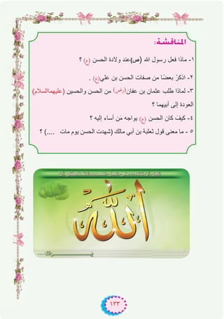 ١٣٣
:á°ûbÉæŸG
‫؟‬ (‫)ع‬ ‫اﻟﺣﺳن‬ ‫وﻻدة‬ ‫ﻋﻧد‬(‫ص‬) ‫ﷲ‬ ‫رﺳول‬ ‫ﻓﻌل‬ ‫ﻣﺎذا‬ -۱
. (‫ﻋﻠﻲ)ع‬ ‫ﺑن‬ ‫اﻟﺣﺳن‬ ‫ﺻﻔﺎت‬ ‫ﻣن‬ ‫ًﺎ‬‫ﺿ‬‫ﺑﻌ‬ ْ‫اذﻛر‬ -۲
(‫)ﻋﻠﯾﮭﻣﺎاﻟﺳﻼم‬ ‫واﻟﺣﺳﯾن‬ ‫اﻟﺣﺳن‬ ‫ﻣن‬ (‫)رض‬‫ﻋﻔﺎن‬ ‫ﺑن‬ ‫ﻋﺛﻣﺎن‬ ‫طﻠب‬ ‫ﻟﻣﺎذا‬ -۳
‫؟‬ ‫أﺑﯾﮭﻣﺎ‬ ‫إﻟﻰ‬ ‫اﻟﻌودة‬
‫؟‬ ‫إﻟﯾﮫ‬ ‫أﺳﺎء‬ ‫ن‬َ‫ﻣ‬ ‫ﯾواﺟﮫ‬ (‫)ع‬ ‫اﻟﺣﺳن‬ ‫ﻛﺎن‬ َ‫ﻛﯾف‬ -٤
‫؟‬ (.... ‫ﻣﺎت‬ ‫ﯾوم‬ ‫اﻟﺣﺳن‬ ‫)ﺷﮭدت‬ ‫ﻣﺎﻟك‬ ‫أﺑﻲ‬ ‫ﺑن‬ ‫ﺛﻌﻠﺑﺔ‬ ‫ﻗول‬ ‫ﻣﻌﻧﻰ‬ ‫ﻣﺎ‬ - ٥
 