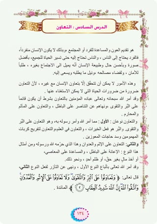 ١٣٤
،ً‫ا‬‫ﻣﻧﻔرد‬ ‫اﻹﻧﺳﺎن‬ ‫ﯾﻛون‬ ‫ﻻ‬ ‫،وﺑذﻟك‬ ‫اﻟﻣﺟﺗﻣﻊ‬ ‫أو‬ ‫ﻟﻠﻔرد‬ ‫واﻟﻣﺳﺎﻋدة‬ ‫اﻟﻌون‬ ‫ﺗﻘدﯾم‬ ‫ھو‬
‫ﺑﺄﻓﺿل‬ ،‫ﻟﻠﺟﻣﯾﻊ‬ ‫اﻟﺣﯾﺎة‬ ‫ﺗﺳﯾر‬ ‫ﺣﺗﻰ‬ ‫إﻟﯾﮫ‬ ‫ﺗﺣﺗﺎج‬ ‫واﻟﻧﺎس‬ ، ‫اﻟﻧﺎس‬ ‫إﻟﻰ‬ ‫ﯾﺣﺗﺎج‬ ‫ﻓﺎﻟﻔرد‬
ً‫ﺎ‬‫طﻠﺑ‬ ، ‫ﺑﻐﯾره‬ ‫اﻻﺟﺗﻣﺎع‬ ‫اﻟﻰ‬ ‫ﯾﻣﯾل‬ ‫ﮫ‬ّ‫ﻧ‬‫أ‬ ‫اﻹﻧﺳﺎن‬ ‫وطﺑﯾﻌﺔ‬ ‫ﺣﺎل‬ ‫وﺑﺄﺣﺳن‬ ‫ﺻورة‬
.‫إﻟﯾﮫ‬ ‫وﯾﺳﻌﻰ‬ ‫ﯾطﻠﺑﮫ‬ ‫ﻣﺎ‬ ‫،وﻧﯾل‬ ‫ﻣﺻﺎﻟﺣﮫ‬ ‫وﻟﻘﺿﺎء‬ ، ‫ﻟﻸﻣﺎن‬
‫اﻟﺗﻌﺎون‬ ّ‫ﻷن‬ ، ‫ﻏﯾره‬ ‫ﻣﻊ‬ ‫اﻹﻧﺳﺎن‬ ‫ﺑﺗﻌﺎون‬ ّ‫إﻻ‬ ‫ق‬ّ‫ﻘ‬‫ﺗﺗﺣ‬ ‫أن‬ ‫ﯾﻣﻛن‬ ‫ﻻ‬ ‫اﻷﻣور‬ ‫وھذه‬
. ‫ﻋﻧﮭﺎ‬ ‫اﻻﺳﺗﻐﻧﺎء‬ ‫ﯾﻣﻛن‬ ‫ﻻ‬ ‫اﻟﺗﻲ‬ ‫اﻟﺣﯾﺎة‬ ‫ﺿرورات‬ ‫ﻣن‬ ‫ﺿرورة‬
ً‫ﺎ‬‫ﻗﺎﺋﻣ‬ ‫ﯾﻛون‬ ‫أن‬ ‫ﺑﺷرط‬ ‫ﺑﺎﻟﺗﻌﺎون‬ ‫اﻟﻣؤﻣﻧﯾن‬ ‫ﻋﺑﺎده‬ ‫وﺗﻌﺎﻟﻰ‬ ‫ﺳﺑﺣﺎﻧﮫ‬ ‫ﷲ‬ ‫أﻣر‬ ‫وﻗد‬
‫اﻟﻣﺂﺛم‬ ‫ﻋﻠﻰ‬ ‫واﻟﺗﻌﺎون‬ ، ‫اﻟﺑﺎطل‬ ‫ﻋﻠﻰ‬ ‫اﻟﺗﻧﺎﺻر‬ ‫ﻋن‬ ‫،وﻧﮭﺎھم‬ ‫واﻟﺗﻘوى‬ ‫ﱢر‬‫ﺑ‬‫اﻟ‬ ‫ﻋﻠﻰ‬
. ‫واﻟﻣﺣﺎرم‬
‫ﱢر‬‫ﺑ‬‫اﻟ‬ ‫ﻋﻠﻰ‬ ‫اﻟﺗﻌﺎون‬ ‫وھو‬ ،‫ﺑﮫ‬ ‫رﺳوﻟﮫ‬ ‫وأﻣر‬ ‫ﷲ‬ ‫أﻣر‬ ‫ﻣﻣﺎ‬ : ‫اﻷول‬ : ‫ﻧوﻋﺎن‬ ‫واﻟﺗﻌﺎون‬
‫ﻛرﺑﺎت‬ ‫ﻟﺗﻔرﯾﺞ‬ ‫اﻟﻌﻠم،واﻟﺗﻌﺎون‬ ‫ﻓﻲ‬ ‫واﻟﺗﻌﺎون‬ ، ‫اﻟﺧﯾرات‬ ‫ﻓﻌل‬ ‫ھو‬ ‫ﱢر‬‫ﺑ‬‫واﻟ‬ .‫واﻟﺗﻘوى‬
. ‫اﻟﻣﻌوزﯾن‬ ‫ﺣﺎﺟﺎت‬ ‫وﺳد‬ ‫اﻟﻣﮭﻣوﻣﯾن‬
‫أﻣﺛﺎل‬ ‫ِن‬‫ﻣ‬‫و‬ ‫ورﺳوﻟﮫ‬ ‫ﷲ‬ ‫ﻣﮫ‬ّ‫ﺣر‬ ‫اﻟذي‬ ‫وھذا‬ ‫واﻟﻌدوان‬ ‫اﻹﺛم‬ ‫ﻋﻠﻰ‬ ‫اﻟﺗﻌﺎون‬ :‫واﻟﺛﺎﻧﻲ‬
،‫اﻟﻣﻌﺎﺻﻲ‬ ‫ﻋﻠﻰ‬ ‫واﻟﻣﺳﺎﻋدة‬ ، ِ‫اﻟﺑﺎطل‬ ‫ﻋﻠﻰ‬ ‫اﻹﻋﺎﻧﺔ‬ : ‫اﻟﻧوع‬ ‫ھذا‬
.‫ذﻟك‬ ‫وﻧﺣو‬ ، ٍ‫د‬‫أﺣ‬ ‫ظﻠم‬ ‫أو‬ ، ّ‫ﺣق‬ ‫ﺑﻐﯾر‬ ٍ‫ﻣﺎل‬ ‫أﺧذ‬ ‫أو‬
،‫اﻟﺛﺎﻧﻲ‬ ‫اﻟﻧوع‬ ‫ﻟﻔﻌل‬ ‫اﻟﺗﺂزر‬ ‫ﻋن‬ ‫وﻧﮭﻰ‬ ، ‫اﻷول‬ ‫اﻟﻧوع‬ ‫ﺑﺎع‬ّ‫ﺗ‬‫ﺑﺎ‬ ‫ﺗﻌﺎﻟﻰ‬ ‫ﷲ‬ ‫أﻣر‬ ‫وﻗد‬
ÉÈ ÇÆÅÄÃÂÁÀ¿‫ﱫ‬ :‫ﺗﻌﺎﻟﻰ‬ ‫ﻗﺎل‬
. ‫اﻟﻣﺎﺋدة‬ ‫ﱪ‬ÑÐÏÎ ÍÌËÊ
¿hÉ©àdG : ¢SOÉ°ùdG ¢SQódG
 
