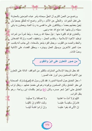 ١٣٥
‫ﺑﺎﻟﻣﻌﺎوﻧﺔ‬ ‫اﻟﻣؤﻣﻧﯾن‬ ‫ﻋﺑﺎده‬ ‫ﯾﺄﻣر‬ ‫ﺳﺑﺣﺎﻧﮫ‬ ‫ﱠ‬‫اﻟﺣق‬ ّ‫أن‬ ‫اﻟﻛرﯾم‬ ّ‫اﻟﻧص‬ ‫ﻣن‬ ‫وواﺿﺢ‬
‫ﺑﺄن‬ ً‫ﺎ‬‫ﺟﻣﻌﯾ‬ ِ‫ق‬ْ‫ﻟﻠﺧﻠ‬ ‫أﻧﮫ‬ ‫واﺿﺢ‬ ‫واﻷﻣر‬ ، ‫اﻷﺛﺎم‬ ‫ِﻋن‬ ‫ﻲ‬ّ‫ﻠ‬‫واﻟﺗﺧ‬ ِ‫ت‬‫اﻟﺧﯾرا‬ ‫ﻓﻌل‬ ‫ﻋﻠﻰ‬
‫وﻓﻲ‬ ‫ﺑﮫ‬ ‫وﯾﻌﻣﻠون‬ ‫اﻟﻌﺑﺎد‬ ‫ربﱡ‬ ‫ﺑﮫ‬ ‫ﻗﺿﻰ‬ ‫ﻣﺎ‬ ‫ﻋﻠﻰ‬ ‫وﯾﺗﻛﺎﺗﻔون‬ ، ً‫ﺎ‬‫ﺑﻌﺿ‬ ‫ُﮭم‬‫ﺿ‬‫ﺑﻌ‬ ُ‫ُﻌﯾن‬‫ﯾ‬
.‫وﻧﮭﻰ‬ ‫ﻋﻧﮫ‬ ‫ﷲ‬ ‫ﻣﻧﻊ‬ ‫ّﻣﺎ‬‫ﻋ‬ ‫ﯾﻧﺗﮭوا‬ ‫وأن‬ ،‫ﺳﺑﯾﻠﮫ‬
‫ﺛﻣرات‬ ‫ﻣن‬ ً‫ة‬‫ﺛﻣر‬ ّ‫د‬‫ُﻌ‬‫ﯾ‬‫و‬ ، ‫ورﺿﺎه‬ ‫ﷲ‬ ‫ّﺔ‬‫ﺑ‬‫ﻣﺣ‬ ُ‫ل‬‫ﻧﯾ‬ : ‫ﻣﻧﮭﺎ‬ ‫ﻛﺛﯾرة‬ ‫ﻓواﺋد‬ ‫وﻟﻠﺗﻌﺎون‬
‫اﻟﺿﻐﺎﺋن‬ ‫وإزاﻟﺔ‬ ‫اﻟﻌبء‬ ‫وﺗﺧﻔﯾف‬ ، ‫ِﻣل‬‫ﺣ‬‫اﻟ‬ ‫وﺗﻘﺎﺳم‬ ، ‫اﻹﺳﻼﻣﯾﺔ‬ ‫اﻷﺧوة‬ ‫ﺗوطﯾد‬
‫ﯾﻛﺳب‬ ‫أﻧﮫ‬ ‫ﺟﺎﻧب‬ ‫إﻟﻰ‬ ، ‫ﺑﺎﻟﺳﻌﺎدة‬ ‫ﯾﺷﻌر‬ ‫اﻟﻔرد‬ ‫وﺟﻌل‬ ، ‫اﻟﻘﻠوب‬ ‫ﻣن‬ ‫واﻟﺣﺳد‬ ‫واﻟﺣﻘد‬
‫اﻷﻧﺎﻧﯾﺔ‬ ‫ﻋﻠﻰ‬ ‫اﻟﻘﺿﺎء‬ ‫ق‬ّ‫ﻘ‬‫وﯾﺣ‬ ، ‫ّره‬‫ﺳ‬‫وﯾﯾ‬ ‫اﻟﻌﻣل‬ ‫ّل‬‫ﮭ‬‫،وﯾﺳ‬ ‫ﻟﻶﺧرﯾن‬ ‫اﻟﺧﯾر‬ ّ‫ﺣب‬
.‫اﻟذات‬ ‫وﺣبﱢ‬
‫اﻟﺗﻌﺎون‬ ‫ﻋﻠﻰ‬ ‫اﻟداﻟﺔ‬ ‫اﻟﻣواﻗف‬ ‫ﻣن‬ ‫ﺑﺎﻟﻛﺛﯾر‬ ‫ف‬ّ‫اﻟﻣﺷر‬ ‫اﻹﺳﻼﻣﻲ‬ ‫ﺗﺎرﯾﺧﻧﺎ‬ ‫ﺣﻔل‬ ‫ﻟﻘد‬
:‫اﻟﺻور‬ ‫ھذه‬ ‫أﺑرز‬ ‫وﻣن‬ ‫اﻟﻣﺳﻠﻣﯾن‬ ‫اﻷﺧوة‬ ‫ﺑﯾن‬
‫اﻟﺻﺣﺎﺑﺔ‬ ‫ﯾﺷﺎرك‬ (‫ص‬) ‫ﷲ‬ ‫رﺳول‬ ‫ﻛﺎن‬ ‫ﻓﻘد‬ : ‫اﻟﻣﻧورة‬ ‫اﻟﻣدﯾﻧﺔ‬ ‫ﺣول‬ ‫اﻟﺧﻧدق‬ ُ‫ر‬‫ﺣﻔ‬ -۱
‫ﺗراب‬ ‫وﯾﻧﻘل‬ ، ‫ﻋﻣﻠﮭم‬ ّ‫م‬‫ﺧﺿ‬ ‫ﻓﻲ‬ ‫وھم‬ ‫ﯾرﻗﺑوﻧﮫ‬ ‫اﻟﻣﺳﻠﻣون‬ ‫وﻛﺎن‬ ‫اﻟﺧﻧدق‬ ‫ﺣﻔر‬ ‫ﻓﻲ‬
‫وھو‬ ، ‫رواﺣﺔ‬ ‫اﺑن‬ ‫ﺑﻛﻠﻣﺎت‬ ‫ﯾرﺗﺟز‬ (‫)ع‬ ‫وﻛﺎن‬ ‫ﺻدره‬ ‫ﺷﻌر‬ ‫أﻏﺑرﱠ‬ ‫ﺣﺗﻰ‬ ‫اﻟﺧﻧدق‬
.‫اﻟﺗراب‬ ‫ﯾﻧﻘل‬
‫ﯾﻧـﺎ‬ّ‫ﻠ‬‫ﺻ‬ ‫وﻻ‬ ‫ﻗﻧﺎ‬ّ‫د‬‫ﺗﺻ‬ ‫وﻻ‬ ‫اھﺗدﯾﻧﺎ‬ ‫ﻣﺎ‬ ّ‫أﻧت‬ ‫ﻟوﻻ‬ ‫ﱠم‬‫ﮭ‬‫اﻟﻠ‬
‫ْﻧــﺎ‬‫ﯾ‬‫ﻗ‬َ‫ﻻ‬ ْ‫إن‬ ِ‫اﻷﻗدام‬ ِ‫ت‬ّ‫ﺑ‬‫وﺛ‬ ‫ﻋﻠﯾﻧـــﺎ‬ ً‫ﺳﻛﯾﻧـــﺔ‬ ْ‫ﻟن‬َ‫ﻓﺎﻧـز‬
‫ْﻧـــﺎ‬‫ﯾ‬َ‫ﺑ‬‫أ‬ ً‫ﻓﺗﻧـﺔ‬ ‫أرادوا‬ ْ‫وإن‬ ‫ﻋﻠﯾﻧــﺎ‬ ‫وا‬َ‫ﻐ‬َ‫ﺑ‬ ‫ﻗد‬ ‫ﻟﻰ‬ُ‫ﻻ‬‫ا‬ ّ‫إن‬
‫واﻟﺗﻘوى‬ ‫ﱢ‬‫اﻟﺑر‬ ‫ﻋﻠﻰ‬ ‫اﻟﺗﻌﺎون‬ ‫ﺻور‬ ‫ﻣن‬
 