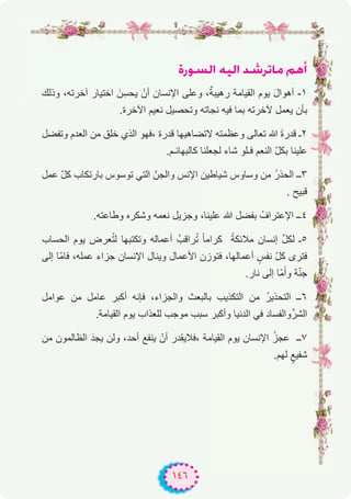 ١٤٦
IQƒ°ùdG ¬«dG ó°TôJÉe ºgCG
‫وذﻟك‬ ،‫آﺧرﺗﮫ‬ ‫اﺧﺗﯾﺎر‬ َ‫ن‬ِ‫ﯾﺣﺳ‬ ْ‫أن‬ ‫اﻹﻧﺳﺎن‬ ‫وﻋﻠﻰ‬ ،ٌ‫رھﯾﺑﺔ‬ ‫اﻟﻘﯾﺎﻣﺔ‬ ‫ﯾوم‬ َ‫ل‬‫أھوا‬ -۱
.‫اﻵﺧرة‬ ‫ﻧﻌﯾم‬ ‫وﺗﺣﺻﯾل‬ ‫ﻧﺟﺎﺗﮫ‬ ‫ﻓﯾﮫ‬ ‫ﺑﻣﺎ‬ ‫ﻵﺧرﺗﮫ‬ ‫ﯾﻌﻣل‬ ‫ﺑﺄن‬
‫وﺗﻔﺿل‬ ‫اﻟﻌدم‬ ‫ﻣن‬ ‫ﺧﻠق‬ ‫اﻟذي‬ ‫،ﻓﮭو‬ ‫ﻗدرة‬ ‫ﻻﺗﺿﺎھﯾﮭﺎ‬ ‫وﻋظﻣﺗﮫ‬ ‫ﺗﻌﺎﻟﻰ‬ ‫ﷲ‬ َ‫ة‬‫ﻗدر‬ ‫۲ـ‬
.‫ﻛﺎﻟﺑﮭﺎﺋـم‬ ‫ﻟﺟﻌﻠﻧﺎ‬ ‫ﺷﺎء‬ ‫ﻓـﻠو‬ ‫اﻟﻧﻌم‬ ّ‫ل‬‫ﺑﻛ‬ ‫ﻋﻠﯾﻧﺎ‬
‫ﻋﻣل‬ ّ‫ل‬‫ﻛ‬ ‫ﺑﺎرﺗﻛﺎب‬ ‫ﺗوﺳوس‬ ‫اﻟﺗﻲ‬ ّ‫واﻟﺟن‬ ‫اﻹﻧس‬ ‫ﺷﯾﺎطﯾن‬ ‫وﺳﺎوس‬ ‫ﻣن‬ ُ‫ر‬‫اﻟﺣذ‬ ‫۳ــ‬
. ‫ﻗﺑﯾﺢ‬
.‫وطﺎﻋﺗﮫ‬ ‫وﺷﻛره‬ ‫ﻧﻌﻣﮫ‬ ‫وﺟزﯾل‬ ،‫ﻋﻠﯾﻧﺎ‬ ‫ﷲ‬ ‫ﺑﻔﺿل‬ ُ‫اﻹﻋﺗراف‬ ‫٤ــ‬
‫اﻟﺣﺳﺎب‬ ‫ﯾوم‬ ‫ﻌرض‬ُ‫ﺗ‬‫ﻟ‬ ‫وﺗﻛﺗﺑﮭﺎ‬ ‫أﻋﻣﺎﻟﮫ‬ ُ‫راﻗب‬ُ‫ﺗ‬ ً‫ﺎ‬‫ﻛراﻣ‬ ً‫ﻣﻼﺋﻛﺔ‬ ‫إﻧﺳﺎن‬ ‫ﱢ‬‫ل‬‫ﻟﻛ‬ ‫٥ـ‬
‫إﻟﻰ‬ ‫ّﺎ‬‫ﻣ‬‫ﻓﺎ‬ ،‫ﻋﻣﻠﮫ‬ ‫ﺟزاء‬ ‫اﻹﻧﺳﺎن‬ ‫وﯾﻧﺎل‬ ‫اﻷﻋﻣﺎل‬ ‫ﻓﺗوزن‬ ،‫أﻋﻣﺎﻟﮭﺎ‬ ٍ‫ﻧﻔس‬ ّ‫ل‬‫ﻛ‬ ‫ﻓﺗرى‬
.‫ﻧﺎر‬ ‫إﻟﻰ‬ ‫ّﺎ‬‫ﻣ‬َ‫وأ‬ ‫ﺔ‬ّ‫ﻧ‬‫ﺟ‬
‫ﻋواﻣل‬ ‫ﻣن‬ ‫ﻋﺎﻣل‬ ‫أﻛﺑر‬ ‫ﻓﺈﻧﮫ‬ ،‫واﻟﺟزاء‬ ‫ﺑﺎﻟﺑﻌث‬ ‫اﻟﺗﻛذﯾب‬ ‫ﻣن‬ ُ‫ر‬‫اﻟﺗﺣذﯾ‬ ‫٦ــ‬
.‫اﻟﻘﯾﺎﻣﺔ‬ ‫ﯾوم‬ ‫ﻟﻠﻌذاب‬ ‫ﻣوﺟب‬ ‫ﺳﺑب‬ ‫وأﻛﺑر‬ ‫اﻟدﻧﯾﺎ‬ ‫ﻓﻲ‬ ‫واﻟﻔﺳﺎد‬‫اﻟﺷرﱢ‬
‫ﻣن‬ ‫اﻟظﺎﻟﻣون‬ َ‫ﯾﺟد‬ ‫وﻟن‬ ،‫أﺣد‬ ‫ﯾﻧﻔﻊ‬ ْ‫أن‬ ‫،ﻓﻼﯾﻘدر‬ ‫اﻟﻘﯾﺎﻣﺔ‬ ‫ﯾوم‬ ‫اﻹﻧﺳﺎن‬ ُ‫ز‬‫ﻋﺟ‬ ‫۷ــ‬
.‫ﻟﮭم‬ ٍ‫ﺷﻔﯾﻊ‬
 
