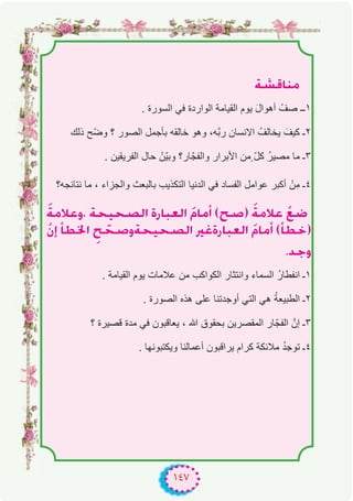 ١٤٧
á°ûbÉæe
. ‫اﻟﺳورة‬ ‫ﻓﻲ‬ ‫اﻟواردة‬ ‫اﻟﻘﯾﺎﻣﺔ‬ ‫ﯾوم‬ َ‫ل‬‫أھوا‬ ْ‫ﺻف‬ ‫۱ــ‬
‫ذﻟك‬ ‫ّﺢ‬‫ﺿ‬‫و‬ ‫؟‬ ‫اﻟﺻور‬ ‫ﺑﺄﺟﻣل‬ ‫ﺧﺎﻟﻘﮫ‬ ‫وھو‬ ،‫ﱠﮫ‬‫ﺑ‬‫ر‬ ‫اﻻﻧﺳﺎن‬ ُ‫ﯾﺧﺎﻟف‬ َ‫ﻛﯾف‬ ‫۲ـ‬
. ‫اﻟﻔرﯾﻘﯾن‬ ‫ﺣﺎل‬ ْ‫ّن‬‫ﯾ‬‫وﺑ‬ ‫ﺎر؟‬ّ‫واﻟﻔﺟ‬ ‫اﻷﺑرار‬ ‫ٍﻣن‬ ّ‫ل‬‫ﻛ‬ ُ‫ر‬‫ﻣﺻﯾ‬ ‫ﻣﺎ‬ ‫۳ـ‬
‫ﻧﺗﺎﺋﺟﮫ؟‬ ‫ﻣﺎ‬ ، ‫واﻟﺟزاء‬ ‫ﺑﺎﻟﺑﻌث‬ ‫اﻟﺗﻛذﯾب‬ ‫اﻟدﻧﯾﺎ‬ ‫ﻓﻲ‬ ‫اﻟﻔﺳﺎد‬ ‫ﻋواﻣل‬ ‫أﻛﺑر‬ ْ‫ن‬ِ‫ﻣ‬ ‫٤ـ‬
náeÓYh, áë«ë°üdG IQÉÑ©dG nΩÉeCG (í°U) náeÓY r™°V
r¿EG CÉ£ÿG pí që°Uháë«ë°üdG ÒZIQÉÑ©dG nΩÉeCG (CÉ£N)
.óLh
. ‫اﻟﻘﯾﺎﻣﺔ‬ ‫ﯾوم‬ ‫ﻋﻼﻣﺎت‬ ‫ﻣن‬ ‫اﻟﻛواﻛب‬ ‫واﻧﺗﺛﺎر‬ ‫اﻟﺳﻣﺎء‬ ُ‫ر‬‫اﻧﻔطﺎ‬ ‫۱ـ‬
. ‫اﻟﺻورة‬ ‫ھذه‬ ‫ﻋﻠﻰ‬ ‫أوﺟدﺗﻧﺎ‬ ‫اﻟﺗﻲ‬ ‫ھﻲ‬ ُ‫ﺔ‬‫اﻟطﺑﯾﻌ‬ ‫۲ـ‬
‫؟‬ ‫ﻗﺻﯾرة‬ ‫ﻣدة‬ ‫ﻓﻲ‬ ‫ﯾﻌﺎﻗﺑون‬ ، ‫ﷲ‬ ‫ﺑﺣﻘوق‬ ‫اﻟﻣﻘﺻرﯾن‬ ‫ﺎر‬ّ‫اﻟﻔﺟ‬ ‫إنﱠ‬ ‫۳ـ‬
. ‫وﯾﻛﺗﺑوﻧﮭﺎ‬ ‫أﻋﻣﺎﻟﻧﺎ‬ ‫ﯾراﻗﺑون‬ ‫ﻛرام‬ ‫ﻣﻼﺋﻛﺔ‬ ُ‫د‬‫ﺗوﺟ‬ ‫٤ـ‬
 