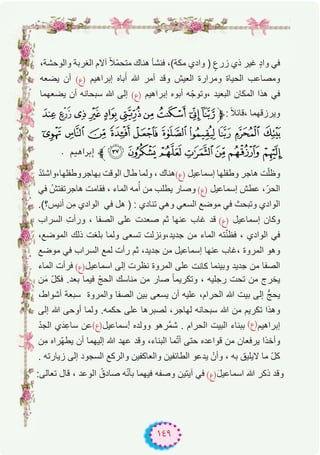 ١٤٩
،‫واﻟوﺣﺷﺔ‬ ‫اﻟﻐرﺑﺔ‬ ‫آﻻم‬ ً‫ﻼ‬ّ‫ﻣ‬‫ﻣﺗﺣ‬ ‫ھﻧﺎك‬ ‫ﻓﻧﺷﺄ‬ ،(‫ﻣﻛﺔ‬ ‫وادي‬ ) ٍ‫زرع‬ ‫ذي‬ ‫ﻏﯾر‬ ٍ‫د‬‫وا‬ ‫ﻓﻲ‬
‫ﯾﺿﻌﮫ‬ ‫أن‬ (‫)ع‬ ‫إﺑراھﯾم‬ ‫ﺑﺎه‬َ‫أ‬ ‫ﷲ‬ ‫أﻣر‬ ‫وﻗد‬ ‫اﻟﻌﯾش‬ ‫وﻣرارة‬ ‫اﻟﺣﯾﺎة‬ ‫وﻣﺻﺎﻋب‬
‫ﯾﺿﻌﮭﻣﺎ‬ ‫أن‬ ‫ﺳﺑﺣﺎﻧﮫ‬ ‫ﷲ‬ ‫إﻟﻰ‬ (‫)ع‬ ‫إﺑراھﯾم‬ ‫أﺑوه‬ ‫ﮫ‬ّ‫،وﺗوﺟ‬ ‫اﻟﺑﻌﯾد‬ ‫اﻟﻣﻛﺎن‬ ‫ھذا‬ ‫ﻓﻲ‬
[ZYXWVUTS‫ﱫ‬: ً‫ﻼ‬‫،ﻗﺎﺋ‬ ‫وﯾرزﻗﮭﻣﺎ‬
f edcba`_^ ]
. ‫إﺑﺮاﻫﻴﻢ‬ ‫ﱪ‬mlkjih g
ّ‫د‬‫ﺑﮭﺎﺟروطﻔﻠﮭﺎ،واﺷﺗ‬ ‫اﻟوﻗت‬ ‫طﺎل‬ ‫وﻟﻣﺎ‬ ، ‫)ع(ھﻧﺎك‬ ‫إﺳﻣﺎﻋﯾل‬ ‫وطﻔﻠﮭﺎ‬ ‫ھﺎﺟر‬ ‫ت‬ّ‫ﻠ‬‫وظ‬
‫ﻓﻲ‬ ُ‫ھﺎﺟرﺗﻔﺗش‬ ‫ﻓﻘﺎﻣت‬ ، ‫اﻟﻣﺎء‬ ‫ﻣﮫ‬ُ‫أ‬ ‫ﻣن‬ ‫ﯾطﻠب‬ ‫وﺻﺎر‬ (‫)ع‬ ‫إﺳﻣﺎﻋﯾل‬ ‫ﻋطش‬ ،ّ‫اﻟﺣر‬
.(‫أﻧﯾس؟‬ ‫ِن‬‫ﻣ‬ ‫اﻟوادي‬ ‫ﻓﻲ‬ ‫ھل‬ ) : ‫ﺗﻧﺎدي‬ ‫وھﻲ‬ ‫اﻟﺳﻌﻲ‬ ‫ﻣوﺿﻊ‬ ‫ﻓﻲ‬ ‫وﺗﺑﺣث‬ ‫اﻟوادي‬
‫اﻟﺳراب‬ ِ‫ت‬‫ورأ‬ ، ‫اﻟﺻﻔﺎ‬ ‫ﻋﻠﻰ‬ ‫ﺻﻌدت‬ ‫ﺛم‬ ‫ﻋﻧﮭﺎ‬ ‫ﻏﺎب‬ ‫ﻗد‬ (‫)ع‬ ‫إﺳﻣﺎﻋﯾل‬ ‫وﻛﺎن‬
،‫اﻟﻣوﺿﻊ‬ ‫ذﻟك‬ ‫ﺑﻠﻐت‬ ‫وﻟﻣﺎ‬ ‫ﺗﺳﻌﻰ‬ ‫ﺟدﯾد،وﻧزﻟت‬ ‫ﻣن‬ ‫اﻟﻣﺎء‬ ‫ﺗﮫ‬ّ‫ﻧ‬‫ﻓظ‬ ، ‫اﻟوادي‬ ‫ﻓﻲ‬
‫ﻣوﺿﻊ‬ ‫ﻓﻲ‬ ‫اﻟﺳراب‬ ‫ﻟﻣﻊ‬ ‫رأت‬ ‫ﺛم‬ ،‫ﺟدﯾد‬ ‫ﻣن‬ ‫إﺳﻣﺎﻋﯾل‬ ‫ﻋﻧﮭﺎ‬ ‫،ﻏﺎب‬ ‫اﻟﻣروة‬ ‫وھو‬
‫اﻟﻣﺎء‬ ‫ﻓرأت‬ (‫اﺳﻣﺎﻋﯾل)ع‬ ‫إﻟﻰ‬ ‫ﻧظرت‬ ‫اﻟﻣروة‬ ‫ﻋﻠﻰ‬ ‫ﻛﺎﻧت‬ ‫وﺑﯾﻧﻣﺎ‬ ‫ﺟدﯾد‬ ‫ﻣن‬ ‫اﻟﺻﻔﺎ‬
‫ن‬َ‫ﻣ‬ ّ‫ل‬‫ﻓﻛ‬ .‫ﺑﻌد‬ ‫ﻓﯾﻣﺎ‬ ّ‫ﺞ‬‫اﻟﺣ‬ ‫ﻣﻧﺎﺳك‬ ‫ﻣن‬ ‫ﺻﺎر‬ ً‫ﺎ‬‫وﺗﻛرﯾﻣ‬ ، ‫رﺟﻠﯾﮫ‬ ‫ﺗﺣت‬ ‫ﻣن‬ ‫ﯾﺧرج‬
،‫أﺷواط‬ ‫ﺳﺑﻌﺔ‬ ‫واﻟﻣروة‬ ‫اﻟﺻﻔﺎ‬ ‫ﺑﯾن‬ ‫ﯾﺳﻌﻰ‬ ‫أن‬ ‫ﻋﻠﯾﮫ‬ ،‫اﻟﺣرام‬ ‫ﷲ‬ ‫ﺑﯾت‬ ‫إﻟﻰ‬ ‫ﱡ‬‫ﺞ‬‫ﯾﺣ‬
‫إﻟﻰ‬ ‫ﷲ‬ ‫أوﺣﻰ‬ ‫وﻟﻣﺎ‬ .‫ﺣﻛﻣﮫ‬ ‫ﻋﻠﻰ‬ ‫ﻟﺻﺑرھﺎ‬ ،‫ﻟﮭﺎﺟر‬ ‫ﺳﺑﺣﺎﻧﮫ‬ ‫ﷲ‬ ‫ﻣن‬ ‫ﺗﻛرﯾم‬ ‫وھذا‬
ّ‫د‬‫اﻟﺟ‬ ‫ي‬َ‫د‬ِ‫ﺳﺎﻋ‬ ‫ﻋن‬(‫)ع‬‫ﺳﻣﺎﻋﯾل‬‫إ‬ ‫ووﻟده‬ ‫ﱠرھو‬‫ﻣ‬‫ﺷ‬ . ‫اﻟﺣرام‬ ‫اﻟﺑﯾت‬ ‫ﺑﺑﻧﺎء‬ (‫)ع‬‫إﺑراھﯾم‬
‫ِن‬‫ﻣ‬ ‫ّراه‬‫ﮭ‬‫ﯾط‬ ‫أن‬ ‫إﻟﯾﮭﻣﺎ‬ ‫ﷲ‬ ‫ﻋﮭد‬ ‫وﻗد‬ ،‫اﻟﺑﻧﺎء‬ ‫ﻣﺎ‬ّ‫ﺗ‬‫أ‬ ‫ﺣﺗﻰ‬ ‫ﻗواﻋده‬ ‫ﻣن‬ ‫ﯾرﻓﻌﺎن‬ ‫وأﺧذا‬
. ‫زﯾﺎرﺗﮫ‬ ‫إﻟﻰ‬ ‫اﻟﺳﺟود‬ ‫واﻟرﻛﻊ‬ ‫واﻟﻌﺎﻛﻔﯾن‬ ‫اﻟطﺎﺋﻔﯾن‬ ‫ﯾدﻋو‬ ْ‫وأن‬ ، ‫ﺑﮫ‬ ‫ﻻﯾﻠﯾق‬ ‫ﻣﺎ‬ ّ‫ل‬‫ﻛ‬
:‫ﺗﻌﺎﻟﻰ‬ ‫ﻗﺎل‬ ، ‫اﻟوﻋد‬ ُ‫ﺻﺎدق‬ ‫ﮫ‬ّ‫ﻧ‬‫ﺑﺄ‬ ‫ﻓﯾﮭﻣﺎ‬ ‫وﺻﻔﮫ‬ ‫آﯾﺗﯾن‬ ‫ﻓﻲ‬ (‫)ع‬َ‫ل‬‫اﺳﻣﺎﻋﯾ‬ ‫ﷲ‬ ‫ذﻛر‬ ‫وﻗد‬
 