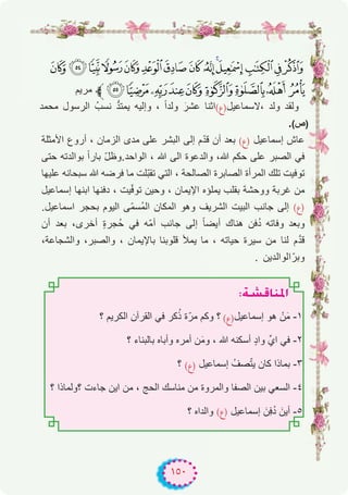 ١٥٠
>=<;:98 7 654321
‫ﻣرﯾم‬ ‫ﱪ‬GFEDCBA@ ?
‫ﻣﺣﻣد‬ ‫اﻟرﺳول‬ ُ‫ﻧﺳب‬ ‫ﱡ‬‫د‬‫ﯾﻣﺗ‬ ‫وإﻟﯾﮫ‬ ، ً‫ا‬‫وﻟد‬ َ‫ﻋﺷر‬ ‫،ﻻﺳﻣﺎﻋﯾل)ع(اﺛﻧﺎ‬ ‫وﻟد‬ ‫وﻟﻘد‬
.(‫)ص‬
‫اﻷﻣﺛﻠﺔ‬ ‫أروع‬ ، ‫اﻟزﻣﺎن‬ ‫ﻣدى‬ ‫ﻋﻠﻰ‬ ‫اﻟﺑﺷر‬ ‫إﻟﻰ‬ ‫م‬ّ‫د‬‫ﻗ‬ ‫أن‬ ‫ﺑﻌد‬ (‫)ع‬ ‫إﺳﻣﺎﻋﯾل‬ ‫ﻋﺎش‬
‫ﺣﺗﻰ‬ ‫ﺑواﻟدﺗﮫ‬ ً‫ا‬‫ﺑﺎر‬ ّ‫ل‬‫اﻟواﺣد.وظ‬ ، ‫ﷲ‬ ‫اﻟﻰ‬ ‫واﻟدﻋوة‬ ،‫ﷲ‬ ‫ﺣﻛم‬ ‫ﻋﻠﻰ‬ ‫اﻟﺻﺑر‬ ‫ﻓﻲ‬
‫ﻋﻠﯾﮭﺎ‬ ‫ﺳﺑﺣﺎﻧﮫ‬ ‫ﷲ‬ ‫ﻓرﺿﮫ‬ ‫ﻣﺎ‬ ‫ّﻠت‬‫ﺑ‬‫ﺗﻘ‬ ‫اﻟﺗﻲ‬ ، ‫اﻟﺻﺎﻟﺣﺔ‬ ‫اﻟﺻﺎﺑرة‬ ‫اﻟﻣرأة‬ ‫ﺗﻠك‬ ‫ﺗوﻓﯾت‬
‫إﺳﻣﺎﻋﯾل‬ ‫اﺑﻧﮭﺎ‬ ‫دﻓﻧﮭﺎ‬ ، ‫ﯾت‬ّ‫ﻓ‬‫ﺗو‬ ‫وﺣﯾن‬ ، ‫اﻹﯾﻣﺎن‬ ‫ﯾﻣﻠؤه‬ ‫ﺑﻘﻠب‬ ‫ووﺣﺷﺔ‬ ‫ﻏرﺑﺔ‬ ‫ﻣن‬
.‫اﺳﻣﺎﻋﯾل‬ ‫ﺑﺣﺟر‬ ‫اﻟﯾوم‬ ‫ّﻰ‬‫ﻣ‬‫ُﺳ‬‫ﻣ‬‫اﻟ‬ ‫اﻟﻣﻛﺎن‬ ‫وھو‬ ‫اﻟﺷرﯾف‬ ‫اﻟﺑﯾت‬ ‫ﺟﺎﻧب‬ ‫إﻟﻰ‬ (‫)ع‬
‫أن‬ ‫ﺑﻌد‬ ،‫أﺧرى‬ ٍ‫ة‬‫ُﺟر‬‫ﺣ‬ ‫ﻓﻲ‬ ‫ّﮫ‬‫ﻣ‬‫أ‬ ‫ﺟﺎﻧب‬ ‫إﻟﻰ‬ ً‫ﺎ‬‫أﯾﺿ‬ ‫ھﻧﺎك‬ ‫ﻓن‬ُ‫د‬ ‫وﻓﺎﺗﮫ‬ ‫وﺑﻌد‬
،‫واﻟﺷﺟﺎﻋﺔ‬ ،‫واﻟﺻﺑر‬ ، ‫ﺑﺎﻹﯾﻣﺎن‬ ‫ﻗﻠوﺑﻧﺎ‬ ‫ﯾﻣﻸ‬ ‫ﻣﺎ‬ ، ‫ﺣﯾﺎﺗﮫ‬ ‫ﺳﯾرة‬ ‫ﻣن‬ ‫ﻟﻧﺎ‬ ‫م‬‫ﱠ‬‫د‬‫ﻗ‬
. ‫اﻟواﻟدﯾن‬ّ‫وﺑر‬
:á°ûbÉæŸG
‫؟‬ ‫اﻟﻛرﯾم‬ ‫اﻟﻘرآن‬ ‫ﻓﻲ‬ ‫ﻛر‬ُ‫ذ‬ ‫ة‬ّ‫ﻣر‬ ‫وﻛم‬ ‫؟‬ (‫)ع‬‫إﺳﻣﺎﻋﯾل‬ ‫ھو‬ ْ‫ن‬َ‫ﻣ‬ -۱
‫؟‬ ‫ﺑﺎﻟﺑﻧﺎء‬ ‫وأﺑﺎه‬ ‫أﻣره‬ ‫ن‬َ‫ﻣ‬‫و‬ ، ‫ﷲ‬ ‫أﺳﻛﻧﮫ‬ ٍ‫د‬‫وا‬ ‫ايﱢ‬ ‫ﻓﻲ‬ -۲
‫؟‬ (‫)ع‬ ‫إﺳﻣﺎﻋﯾل‬ ُ‫ﺻف‬ّ‫ﺗ‬‫ﯾ‬ ‫ﻛﺎن‬ ‫ﺑﻣﺎذا‬ -۳
‫؟‬ ‫؟وﻟﻣﺎذا‬ ‫ﺟﺎءت‬ ‫اﯾن‬ ‫ﻣن‬ ، ‫اﻟﺣﺞ‬ ‫ﻣﻧﺎﺳك‬ ‫ﻣن‬ ‫واﻟﻣروة‬ ‫اﻟﺻﻔﺎ‬ ‫ﺑﯾن‬ ‫اﻟﺳﻌﻲ‬ -٤
‫؟‬ ‫واﻟداه‬ (‫)ع‬ ‫إﺳﻣﺎﻋﯾل‬ َ‫ِن‬‫ﻓ‬ُ‫د‬ َ‫أﯾن‬ -٥
 