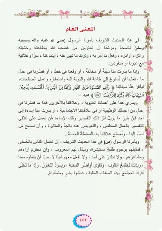 ١٥٢
ΩÉ©dG ⋲æ©ŸG
‫وﺻﺣﺑﮫ‬ ‫وآﻟﮫ‬ ‫ﻋﻠﯾﮫ‬ ‫ﷲ‬ ‫)ﺻﻠﻰ‬ ‫اﻟرﺳول‬ ‫ﯾﺄﻣرﻧﺎ‬ ‫اﻟﺷرﯾف‬ ‫اﻟﺣدﯾث‬ ‫ھذا‬ ‫ﻓﻲ‬
‫وﺧﺷﯾﺗﮫ‬ ‫ﺑﺈطﺎﻋﺗﮫ‬ ‫ﷲ‬ ‫ﻏﺿب‬ ‫ﻣن‬ َ‫ﻧﺣﺗرس‬ ‫أن‬ ‫ا‬ً‫د‬‫وﻣرﺷ‬ ً‫ﺎ‬‫ﻧﺎﺻﺣ‬ (‫وﺳﻠم‬
‫وﻋﻼﻧﯾﺔ‬ ‫ا‬ًّ‫ﺳر‬ ، ‫ﻛﻧﺎ‬ ‫أﯾﻧﻣﺎ‬ ، ‫ﻋﻧﮫ‬ ‫ﻧﮭﻰ‬ ‫ﻣﺎ‬ ‫وﺗرك‬ ، ‫ﺑﮫ‬ ‫أﻣر‬ ‫ﻣﺎ‬ ‫وﻓﻌل‬ ، ‫أواﻣره‬ ‫واﻟﺗزام‬
.‫ﻣﻧﻔردﯾن‬ ‫أو‬ ‫ﻏﯾرﻧﺎ‬ ‫ﻣﻊ‬
‫ﻋﻣل‬ ‫ﻓﻲ‬ ‫ﱠرﻧﺎ‬‫ﺻ‬‫ﻗ‬ ‫أو‬ ، ‫ﺧطﺄ‬ ‫ﻓﻲ‬ ‫وﻗﻌﻧﺎ‬ ‫أو‬ ، ٌ‫ﻣﺧﺎﻟﻔﺔ‬ ‫أو‬ ٌ‫ﺳﯾﺋﺔ‬ ‫ﺎ‬ّ‫ﻧ‬‫ﻣ‬ ‫ﺑدرت‬ ‫ﻣﺎ‬ ‫وإذا‬
،‫اﻟﺻﺎﻟﺣﺎت‬ ِ‫وﻋﻣل‬ ‫واﺳﺗﻐﻔﺎره‬ ‫إﻟﯾﮫ‬ ِ‫ﺔ‬‫واﻟﺗوﺑ‬ ‫ﷲ‬ ‫طﺎﻋﺔ‬ ‫إﻟﻰ‬ َ‫ﺳﺎرع‬ُ‫ﻧ‬ ‫أن‬ ‫ﻓﻌﻠﯾﻧﺎ‬ ، ‫ﻣﺎ‬
¤ £ ¢ ¡‫ﮯ‬ ~ } |{zy‫ﱫ‬ ‫ِﻧﺎ‬‫ﺗ‬‫ﺳﯾﺋﺎ‬ ‫ﺎ‬ّ‫ﻧ‬‫ﻋ‬ َ‫ﻔر‬ّ‫ﻛ‬‫ﻟﯾ‬
. ‫ﻫﻮد‬ ‫ﱪ‬ª ©¨§¦¥
‫ﻓﻲ‬ ‫ّرﻧﺎ‬‫ﺻ‬‫ﻗ‬ ‫ﻣﺎ‬ ‫ﻓﺈذا‬ .‫ﺑﺎﻵﺧرﯾن‬ ‫وﻋﻼﻗﺗﻧﺎ‬ ، ‫اﻟدﻧﯾوﯾﺔ‬ ‫أﻋﻣﺎﻟﻧﺎ‬ ‫ﻋﻠﻰ‬ ‫ھذا‬ ‫وﯾﺳري‬
‫إﻟﻰ‬ ‫إﺳﺎءة‬ ‫ﺎ‬ّ‫ﻧ‬‫ﻣ‬ ‫ﺑدرت‬ ‫أو‬ ، ‫اﻻﺟﺗﻣﺎﻋﯾﺔ‬ ‫ﻋﻼﻗﺎﺗﻧﺎ‬ ‫ﻓﻲ‬ ‫أو‬ ‫اﻟوظﯾﻔﯾﺔ‬ ‫أﻋﻣﺎﻟﻧﺎ‬ ‫ﻣن‬ ٍ‫ﻋﻣل‬
‫ﺗﻼﻓﻲ‬ ‫ﻋﻠﻰ‬ ‫ﻧﻌﻣل‬ ‫ن‬َ‫،أ‬ ‫اﻹﺳﺎءة‬ ‫وﺗﻠك‬ ‫اﻟﺗﻘﺻﯾر‬ ‫ذﻟك‬ َ‫أﺛر‬ ُ‫ل‬‫ﯾزﯾ‬ ‫ﻣﺎ‬ َ‫ﺧﯾر‬ ّ‫ﻓﺈن‬ ‫أﺣد‬
‫ن‬َ‫ﻣ‬ ‫ﻧﺳﺎﻣﺢ‬ ْ‫وأن‬ ، ‫واﻟﻣﺛﺎﺑرة‬ ‫ﱢ‬‫د‬‫ﺑﺎﻟﺟ‬ ‫ﻋﻧﮫ‬ ‫واﻟﺗﻌوﯾض‬ ، ‫اﻟﻣﺧﻠص‬ ‫ﺑﺎﻟﻌﻣل‬ ‫اﻟﺗﻘﺻﯾر‬
. ‫اﻟﺣﺳﻧﺔ‬ ‫ﺑﺎﻟﻣﻌﺎﻣﻠﺔ‬ ‫ﺑﮫ‬ ‫ﻋﻼﻗﺗﻧﺎ‬ ‫ﺻﻠﺢ‬ُ‫ﻧ‬‫و‬ ، ‫إﻟﯾﻧﺎ‬ ‫أﺳﺄء‬
‫ُﺳﻧﻰ‬‫ﺣ‬‫ﺑﺎﻟ‬ ‫اﻟﻧﺎس‬ َ‫ل‬‫ﻧﻌﺎﻣ‬ ْ‫أن‬ ، ‫اﻟﺷرﯾف‬ ‫اﻟﺣدﯾث‬ ‫ھذا‬ ‫ﻓﻲ‬ (‫)ص‬ ‫اﻟرﺳول‬ ‫وﯾﺄﻣرﻧﺎ‬
‫آراءھم‬ َ‫م‬‫ﻧﺣﺗر‬ ‫وأن‬ ، ‫اﻟﻣﻌروف‬ ‫ﻟﮭم‬ ‫وﻧﺑذل‬ ،‫ﻣﺳﺗﺑﺷرة‬ ٍ‫ﺔ‬‫طﻠﻘ‬ ٍ‫ه‬‫ﺑوﺟو‬ ‫ﻓﻧﻘﺎﺑﻠﮭم‬ ،
‫ﻣﻌﻧﺎ‬ ‫ﯾﻔﻌﻠوه‬ ْ‫أن‬ ّ‫ﻧﺣب‬ ‫ﻻ‬ ‫ﺎ‬ً‫ﺋ‬‫ﺷﯾ‬ ‫ﻣﻌﮭم‬ ُ‫ل‬‫ﻧﻔﻌ‬ ‫وﻻ‬ ، ‫أﺣد‬ ‫ﻋﻠﻰ‬ ُ‫ر‬‫ﻧﺗﻛﺑ‬ ‫وﻻ‬ ، ‫ھم‬َ‫وﻣﺷﺎﻋر‬
‫ﻰ‬ّ‫ﻠ‬‫ﺗﺣ‬ ‫ﻣﺎ‬ ‫وإذا‬ .ُ‫اﻟﺗﻌﺎون‬ ُ‫د‬‫وﯾﺳو‬ ، ِ‫ﺔ‬‫اﻟﻣﺣﺑ‬ ‫ُر‬‫ﺻ‬‫أوا‬ ‫وﺗﻘوى‬ ، ‫اﻟﻘﻠوب‬ ُ‫ﻊ‬‫ﺗﺟﺗﻣ‬ ‫وﺑذﻟك‬ ،
.ٍ‫ﺔ‬‫وطﻣﺄﻧﯾﻧ‬ ٍ‫ﺑﺧﯾر‬ ‫ﻋﺎﺷوا‬ ، ‫اﻟﻌﺎﻟﯾﺔ‬ ِ‫ت‬‫اﻟﺻﻔﺎ‬ ‫ﺑﮭذه‬ ‫اﻟﻣﺟﺗﻣﻊ‬ ُ‫د‬‫أﻓرا‬
 