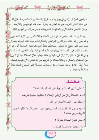 ١٥٥
ُ‫ﮫ‬‫ﻟ‬ ّ‫ﻓﺈن‬ ، َ‫ﺔ‬‫اﻟﻣﺣرﻣ‬ ِ‫ت‬‫اﻟﺷﮭوا‬ ‫ﻟﮫ‬ ‫ّﻧوا‬‫ﯾ‬‫ﻓﯾز‬ ، ‫ﻓﯾﮫ‬ ‫ﯾؤﺛروا‬ ْ‫أن‬ ِ‫اﻹﻧس‬ ‫أو‬ ّ‫اﻟﺟن‬ ُ‫ﺷﯾﺎطﯾن‬
. ‫واﻷوھﺎم‬ ‫اﻟوﺳﺎوس‬ ‫ھذه‬ ‫ﻋﻧﮫ‬ ُ‫د‬‫ﯾطر‬ ‫ﻣﺎ‬ ‫ﺗﻌﺎﻟﻰ‬ ‫ﷲ‬ ‫ﻣﻊ‬ ‫اﻟﻘرﯾب‬ ‫اﻵﺧر‬ ِ‫ﮫ‬‫ﻟﻘﺎﺋ‬ ‫ﻓﻲ‬
.‫واﻟﻠﯾﻠﺔ‬ ‫اﻟﯾوم‬ ‫ﻓﻲ‬ ‫ﻣرات‬ ‫ﺧﻣس‬ ِ‫ﺔ‬‫اﻟﻣﻔروﺿ‬ ِ‫ت‬‫اﻟﺻﻠوا‬ ِ‫ﺗﻛرار‬ ِ‫ﺔ‬‫ﺣﻛﻣ‬ ‫ﻣن‬ ‫ذﻟك‬ ّ‫ل‬‫وﻟﻌ‬
َ‫ﯾن‬ّ‫ﻠ‬‫اﻟﻣﺻ‬ ِ‫ة‬‫ﻛﺛر‬ ‫ِن‬‫ﻣ‬ ‫اﻹﺳﻼﻣﻲ‬ ‫اﻟﻣﺟﺗﻣﻊ‬ ‫ﻓﻲ‬ ُ‫ه‬‫ﻧرا‬ ‫ﻣﺎ‬ ‫ﺑﻌض‬ ‫ﻟﮫ‬ ‫ﯾؤﺳف‬ ‫وﻣﻣﺎ‬
‫ﯾﻘﯾﻣوا‬ ‫ﻟم‬ ‫أﻧﮭم‬ ‫ذﻟك‬ ُ‫واﻟﻣﻧﻛرات،وﺳﺑب‬ َ‫اﻟﻔواﺣش‬ َ‫ﯾرﺗﻛﺑون‬ ، ‫ذﻟك‬ ‫رﻏم‬ ‫ﻋﻠﻰ‬ ‫وھم‬
‫وھو‬ ‫أﻻ‬ ‫اﻷﺳﺎﺳﯾﺔ‬ ‫ﻣﻛوﻧﺎﺗﮭﺎ‬ ّ‫م‬‫أھ‬ ُ‫د‬‫ﺗﻔﺗﻘ‬ ‫ﮭم‬ُ‫ﺗ‬‫ﻓﺻﻼ‬ ‫ﺗﻌﺎﻟﻰ‬ ‫ﷲ‬ ‫ﻣﻧﮭﺞ‬ ‫ﻋﻠﻰ‬ ‫ِﮭم‬‫ﺗ‬‫ﺻﻠوا‬
، ‫واﻟﺳﻠوك‬ ِ‫ﻟﻠﻧﻔس‬ ‫ب‬ّ‫اﻟﻣﮭذ‬ ُ‫ع‬‫اﻟﺧﺷو‬ ‫ﻋﻠﯾﮫ‬ ُ‫ﯾﺗرﺗب‬ ‫اﻟذي‬ ‫اﻟﺻﻼة‬ ‫ﻓﻲ‬ ‫اﻟﻘﻠب‬ ُ‫ر‬‫ُﺿو‬‫ﺣ‬
‫ﺗﻧﮭﻰ‬ ْ‫أن‬ ّ‫د‬‫ﻻﺑ‬ َ‫ة‬‫اﻟﺻﻼ‬ ّ‫،ﻷن‬ ‫ﮭﺎ‬َ‫ﺗ‬‫ﻗﯾﻣ‬ ‫ﻓﺗﻔﻘد‬ ‫ِﮭم‬‫ﻛ‬‫ﺳﻠو‬ ‫ﻓﻲ‬ ُ‫ر‬‫ﺗؤﺛ‬ ‫ﻻ‬ ‫ﺻﻼﺗﮭم‬ ّ‫ﻓﺈن‬ ّ‫م‬‫ﺛ‬ ‫وﻣن‬
ْ‫ﻟﯾﺳت‬ ‫ﮭم‬َ‫ﺑ‬‫ﻗﻠو‬ ّ‫،ﻷن‬ ‫ﺗﻌﺎﻟﻰ‬ ‫ﷲ‬ َ‫ِن‬‫ﻣ‬ ‫ﺑﮭم‬ّ‫ﺗﻘر‬ ‫ﻟن‬ ‫ﺻﻼة‬ ‫وھﻛذا‬ ، ‫واﻟﻣﻧﻛر‬ ِ‫ء‬‫اﻟﻔﺣﺷﺎ‬ ِ‫ﻋن‬
ً‫ة‬‫ﺣﯾﺎ‬ ‫ﻟﻧﺣﯾﺎ‬ ‫اﻟﺧﺷوع‬ ‫ﻋﻠﻰ‬ ً‫ﻣﺷﺗﻣﻠﺔ‬ ‫ﻧﺎ‬ُ‫ﺗ‬‫ﺻﻼ‬ َ‫ﺗﻛون‬ ْ‫أن‬ ُ‫ﯾﺟب‬ ‫وﻟﮭذا‬ . (‫وﻋﻼ‬ ‫ﱠ‬‫ل‬‫)ﺟ‬ ُ‫ﮫ‬‫ﻣﻌ‬
. ‫وﺳﻌﯾدة‬ ً‫ﺻﺎﻟﺣﺔ‬
:á°ûbÉæŸG
‫؟‬ ‫واﻟﻣﺳﻠﻣﺔ‬ ‫اﻟﻣﺳﻠم‬ ‫ﻋﻠﻰ‬ ً‫واﺟﺑﺔ‬ ُ‫ة‬‫اﻟﺻﻼ‬ ُ‫ﺗﻛون‬ ‫ﻣﺗﻰ‬ -۱
. ‫ﺷرﯾف‬ ٍ‫ث‬‫ﺑﺣدﯾ‬ ْ‫اﺳﺗﺷﮭد‬ ‫؟‬ ‫اﻹﺳﻼم‬ ِ‫أرﻛﺎن‬ ‫ﻣن‬ ٌ‫رﻛن‬ ُ‫ة‬‫اﻟﺻﻼ‬ ‫ھل‬ -۲
. ‫ﷲ‬ ‫إﻟﻰ‬ ِ‫اﻷﻋﻣﺎل‬ ّ‫أﺣب‬ ‫ﻋﻠﻰ‬ ْ‫م‬ّ‫ﻠ‬‫ﺗﻛ‬ -۳
‫اﻟﺣدﯾث‬ ‫.اذﻛر‬ ‫أﺛرھﺎ‬ ‫ﻋظﯾم‬ ً‫ﺎ‬‫ﻣﺑﯾﻧ‬ ٍ‫ﺑﻧﮭر‬ ‫اﻟﺧﻣس‬ ‫اﻟﺻﻠوات‬ ‫ﷲ‬ ‫رﺳول‬ ‫٤-ﺷﺑﮫ‬
‫؟‬ ‫ﻣﻌﻧﺎه‬ ‫وﺑﯾن‬ ‫اﻟﺷرﯾف‬
‫؟‬ ‫ﻣﻘﺑوﻟﺔ‬ ‫اﻟﺻﻼة‬ ‫ﺗﻛون‬ ‫ﻣﺗﻰ‬ -٥
. ‫اﻟﺻﻼة‬ ‫اھﻣﯾﺔ‬ ‫ﻋن‬ ‫ﺗﺣدث‬ -٦
 